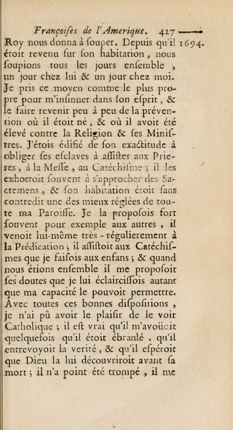 Roy nous donna à fouper. Depuis qu’il 1694» croit revenu fur fon habitation , nous foupions tous les jours enfemble 5 un jour chez lui &amp; un jour chez moi. Je pris ce moyen comme le plus pro¬ pre pour m’infinuer dans fon efprit, de le faire revenir peu à peu de la préven¬ tion où il étoit né , de où il avoit été élevé contre la Religion de fes Minif- tres. J’étois édifié de fon exactitude à obliger fes efclaves à afilfter aux Priè¬ res , à la Méfié , au Catéchiifne *, il les exhortait fou vent a s’approcher des Sa- cremens 5 6e fon habitation étoit fans contredit une des mieux réglées de tou- O # te ma Parodie. Je la propofois fort fouvent pour exemple aux autres , il venoit lui-même très - régulièrement à la Prédication *, il afiifloit aux Catéchif- mes que je faifois aux enfans \ de quand nous étions enfemble il me propofoit fes doutes que je lui éclaircifiois autant que ma capacité le pouvoit permettre.. Avec toutes ces bonnes difpofitions , je n’ai pu avoir le plaifir de le voir Catholique -, il eft vrai qu’il m’avoiieit quelquefois qu’il étoit ébranlé , qu’il entrevoyoit la vérité, de qu’il efpéroit que Dieu la lui découvriroit avant fa mort ; il 11’a point été trompé , il me