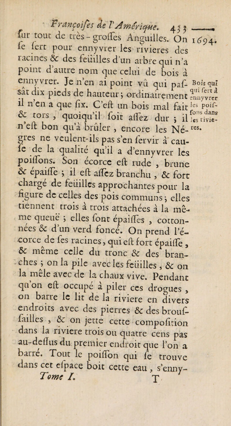 Prançoifes de VAmérique. 4 j % - _, fur tout de très-greffes Anguilles. On 1^94. le lert pour ennyvrer les rivières des 1 acmés de des feinlles d un arbre qui n’a point d autre nom que celui de bois à enny vrer. Je n en ai point vu qui paf- Bois qui satdix pieds de hauteur; ordinairementsnnyvreî il nen a que fix. C’eft un bois mal faitles Poif- Sz tors , quoiqu’il foit allez dur ; üSidtî? n’elt bon qu’à brûler , encore les Né-res* grès ne veulent-ils pas s en fervir à cau- ie de la qualité quil a d’ennyvrer les poliions. Son écorce eft rude , brune Sc épaiffe ; il eft affez brancha , ôc fort charge de feuilles approchantes pour la figure de celles des pois communs ; elles tiennent trois a trois attachées à la mê¬ me queue ; elles font epailîes -, cotton- nées &amp; d’un verd foncé. On prend le- corce^de fes racines, qui eft fort épaiffe 3 &amp;c même celle du tronc Ôc des bran¬ ches^; on la pile avec les feuilles * Ôc on la mêle avec de la chaux vive. Pendant qu on eft occupe a piler ces drogues 5 011 barre le lit de la riviere en divers endroits avec des pierres ôc des brouf- failles 3 &amp; on jette cette compofition dans la riviere trois ou quatre cens pas au-de dus du premier endroit que l’on a barre. T ont le poiffon qui fe trouve dans cet efpace boit cette eau ? s’enny-