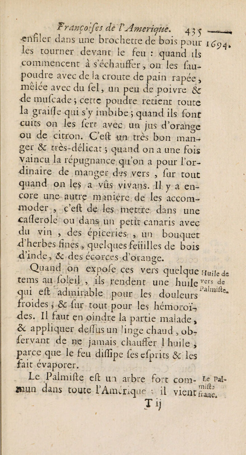 ^ Francoifis de P'Amérique* 4^ ... t •enfiler dans une brochette de bois polu- iCqa, les tourner devant le feu : quand iis commencent a s’échauffer, on les fan- P°Au^re avec *a cr°i-ite de pain râpée, meiee avec du fel, un peu de poivre Sc •de mufcade ; cette poudre retient toute la graille qui s y imbibe ; quand ils font cuits on les lcrr avec un jus dorante ou de citron. C’eft un très bon man¬ ger &amp; trcs-délicat 5 quand on a une fois vaincu la répugnance qu’on a pour l’or¬ dinaire de manger des vers , fur tout quand on les a vus vivans. Il y a en¬ core une autre maniéré de les accom¬ moder , c eft de les mettre dans une cafîerole ou dans un petit canaris avec du vin , des épiceries , un bouquet d herbes fines , quelques feiiilles de bois dinde, 6c des écorces d’orange. Quand on expofe ces vers quelque uuüe de tems au loleil , ils rendent une huilevers de qui eft admirable pour les douleursPahîliftc- froides, &amp; fur tout pour les hémoroï- des. Il faut en oindre la partie maiade, ce appliquer defius un hnge chaud , ob- fervant de ne jamais chauffer 1 huile, parce que le feu difiipe fes cfprits ôc les fait évaporer. Le Paimifte eft ui arbre fort com- Pal- B2im dans toute ïAmérique ; il vient^ J y t