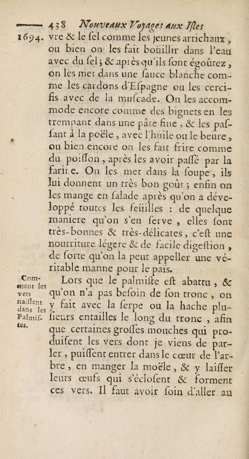 165)4. vre &amp; le Tel comme les jeunes artichaux ? ou bien on les faic bouillir dans l’eau avec du felj &amp;;.après qu’ils font égoûrez, on les met dans une fauce blanche com¬ me les cardons d'Efpagne ou les cerci- fis avec de la mufeade. On les accom- Com* •nent les vers naillent dans les P al mif- tcS. mode encore comme des bignets en les trempant dans une pâte line , Sc les par¬ lant â la poêle 5 avec l’huile ou le heure 9 ou bien encore on les fait frire comme du poifion, après les avoir paffé par la farine. On les mer dans la foupe , ils lui donnent un très bon goût ; enfin on les mange en falade après qu’on a déve¬ loppé toutes les. feiiilles : de quelque maniéré qu’on s’en ferve , elles (ont très-bonnes Sc très-délicates, c’eft une nourriture légère &amp; de facile digeftion , de forte qu’011 la peut appeller une vé¬ ritable manne pour le pais. Lors que le palmifte eft abattu , Sc qu’on n’a pas befoin de fon tronc , on y fait avec la ferpe ou la hache plu- fieurs entailles le long du tronc , afin que certaines grolfes mouches qui pro- duifent les vers dont je viens de par¬ ler , puifient entrer dans le cœur de l’ar¬ bre , en manger la mocle, Sc y laifier leurs œufs qui s’éclofent Sc forment ces vers. Il faut avoir foin d’aller au