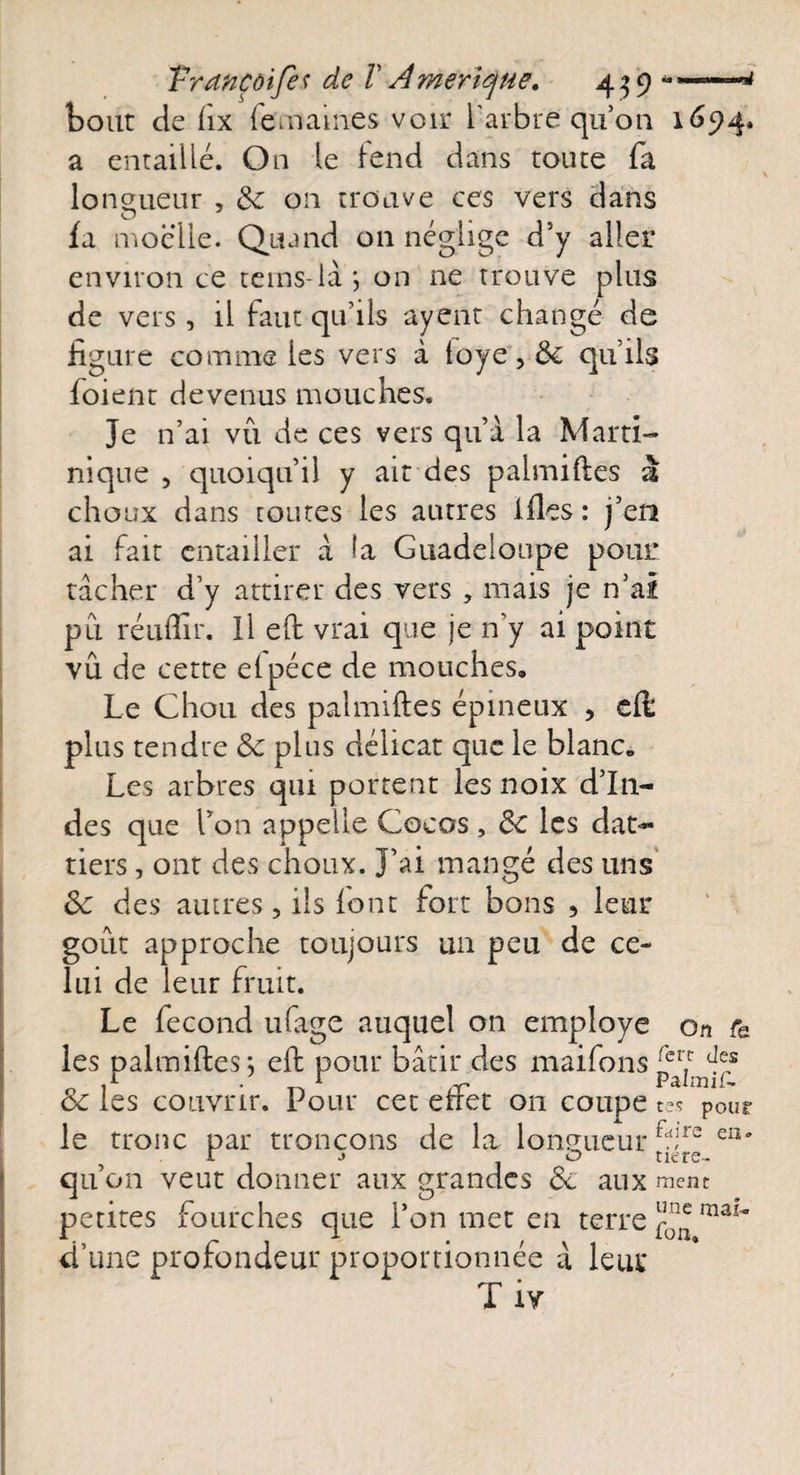 bout de hx {emames voir l'arbre qu’on 1694. a entaillé. On le lend dans route fa longueur , de on trouve ces vers dans fa moelle. Quand on néglige d’y aller environ ce teins- là ; on ne trouve plus de vers , il faut qu’ils ayent changé de figure comme les vers à loye, de qu’ils foienr devenus mouches. Je n’ai vu de ces vers qu’à la Marti¬ nique , quoiqu’il y ait des palmiftes a choux dans toutes les antres ifles : j’en ai fait entailler à la Guadeloupe pour: tâcher d’y attirer des vers , mais je n’ai pu réuftir. Il eft vrai que je n’y ai point vu de cette elpéce de mouches. Le Chou des palmiftes épineux , eft: plus tendre de plus délicat que le blanc. Les arbres qui portent les noix d’In¬ des que l’on appelle Cocos, de les dat¬ tiers , ont des choux. J’ai mangé des 11ns de des autres, ils font fort bons 5 leur goût approche toujours un peu de ce¬ lui de leur fruit. Le fécond ufage auquel on employé on r&amp; les palmiftes -, eft pour bâtir des maifons Se les couvrir. Pour cet effet on coupe tes pour le tronc par tronçons de la longueur fwire ea' qu’on veut donner aux grandes de aux ment petites fourches que l’on met en terre ^ maî~ d’une profondeur proportionnée à leur T îv