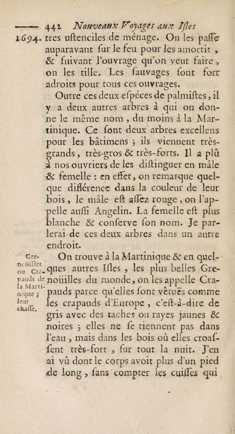 £&lt;?5?4» G rê¬ ne, iii 11 es ou Cra¬ pauds d( la Marti nique ; leur cha/Te, 441 Nouveaux Voyages aux Ifles très uftenciles de ménage. O11 les paffe auparavant fur le feu pour les amortit , 8c fuivant l’ouvrage qu’011 veut faire , on les tille. Les fauvages font fort adroits pour tous ces ouvrages. Outre ces deux efpéces de palmiftes , il y a deux autres arbres à qui on don¬ ne le meme nom , du moins à la Mar¬ tinique. Ce font deux arbres excellens pour les bâtimens j ils viennent très- grands, très-gros &amp; très-forts. îl a plu à nos ouvriers de les diilingner en mâle 8c femelle : en effet, on remarque quel¬ que différence dans la couleur de leur bois , le mâle efl allez rouge , on l’ap¬ pelle aufli Angelin. La femelle eft plus blanche 8c conferve fon nom. Je par¬ lerai de ces deux arbres dans un autre endroit. On trouve à la Martinique 8c en quel¬ ques autres Ifles , les plus belles Gre¬ nouilles du monde, on les appelle Cra¬ pauds parce qu’elles font vêtues comme les crapauds d’Europe , c’eft-à-dire de gris avec des taches ou rayes jaunes 8c noires *, elles ne fe tiennent pas dans l’eau , mais dans les bois ou elles croaf- fent très-fort , fur rout la nuit. J’en ai vû dont le corps avoir plus d’un pied de long , fans compter les cuÜTes qui