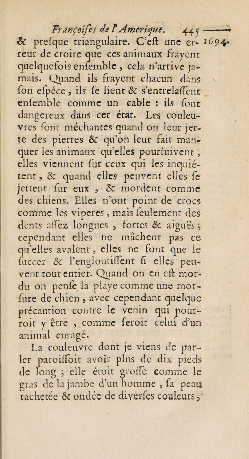 8c prefque triangulaire. C’eft une er- *694* reur de croire que ces animaux frayent quelquefois enfemble , cela n’arrive ja¬ mais. Quand ils frayent chacun dans fon efpéce , ils fe lient 8c $ entrdaffenr enfemble comme un cable : ils font dangereux dans cet état. Les couleu¬ vres font méchantes quand on leur jet¬ te des pierres &amp;c qu’on leur fait man¬ quer les animaux qu’elles pourfuivent, elles viennent fur ceux qui les inquiè¬ tent 5 8c quand elles peuvent elles fe jettent fur eux , 8c mordent comme des chiens. Elles n’ont point de crocs comme les viper es, mais feulement des dents allez longues , fortes 8c aiguës % cependant elles ne mâchent pas ce qu’elles avalent 3 elles ne font que le fuccer 8c rengleutiffent fi elles peu¬ vent tout entier. Quand on en eft mor¬ du on penfe la playe comme une mor- fure de chien 5 avec cependant quelque précaution contre le venin qui pour- roit y être , comme feroit celui d’un animal enragé. La couleuvre dont je viens de par¬ ler paroifToit avoir plus de dix pieds de long j elle étoit greffe comme le gras de la jambe d’un homme , fa peau tachetée 8c ondée de diyerfes couleurs*