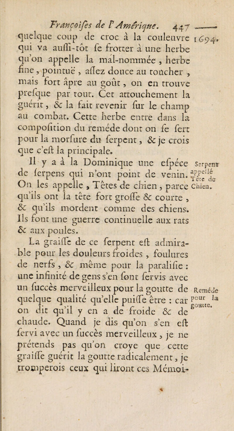 quelque coup de croc à la couleuvre 1674» qui va aulli-tôt le frotter à une herbe qu on appelle la mal-nommée , herbe fine , pointue', allez douce au toucher , mais fort âpre au goût, on en trouve prefque par tout. Cet attouchement la guérit, 8c la fait revenir fur le champ au combat. Cette herbe entre dans la compofition du remède dont on fe ferr pour la morfure du ferpent, ôc je crois que c’efi la principale» Il y a à la Dominique une efpéce serpen* de lerpens qui n’ont point de venin. On les appelle , Tètes de chien 5 pa iCC Chien* qu’ils ont la tête fort groiTe 8c courte , 8c qu’ils mordent comme des chiens. Ils font une guerre continuelle aux rats ôc aux poules. La graille de ce ferpent efl admira¬ ble pour les douleurs froides , foulures de nerfs , ôc même pour la paralifie : une infinité de gens s’en font fer vis avec un fuccès merveilleux pour la goutte de Remède quelque qualité quelle puiiTe être : car PcuCIa on dit qu’il y en a de froide 8c de g0HUe‘ chaude. Quand je dis qu’on s’en eft fervi avec un fuccès merveilleux 3 je ne prétends pas qu’on croye que cette graille guérit la goutte radicalement 3 je trotnperois ceux qui liront ces Mémoi-