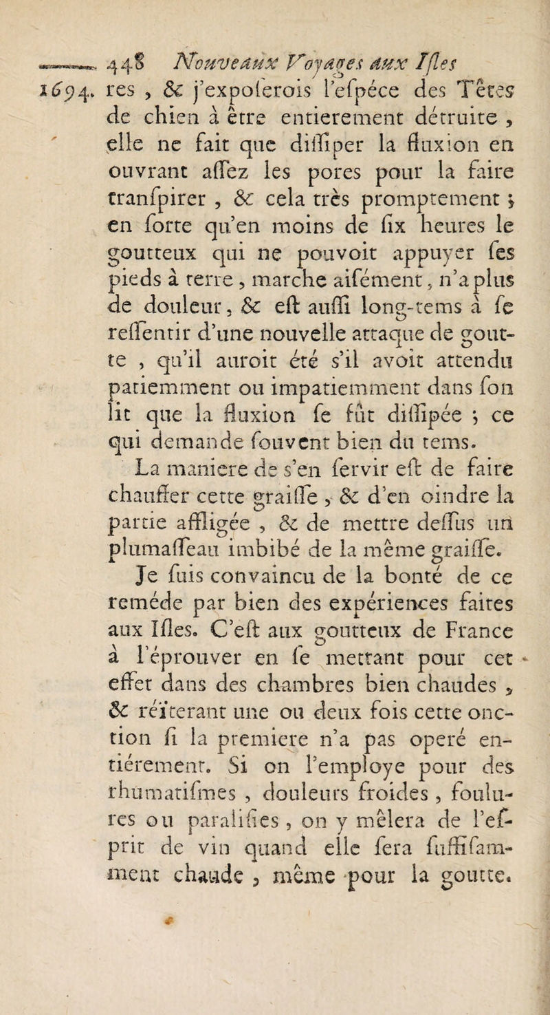 —4 4^ Nouveaux Noyages dux /fies res , 8c j’expolerois i’efpéce des Têtes de chien à être entièrement détruite , elle ne fait que diflîper la fluxion en ouvrant allez les pores pour la faire tranfpirer , 8c cela très promptement > en forte qu’en moins de flx heures le goutteux qui ne pouvoit appuyer les pieds à terre, marche aifément, n’a plus de douleur, 8c efl: aufîi lone-tems à fe renentir d’une nouvelle attaque de çout- te , qu’il auroit été s’il avoir attendu patiemment ou impatiemment dans fou lit que la fluxion fe fut dillipée *, ce qui demande fou vent bien du tems. La maniéré de s’en fervir efl de faire chauffer cette maille , 8c d’en oindre la O J partie affligée , 8c de mettre defflus uri pîumafleàu imbibé de la même graille. Je fuis convaincu de la bonté de ce remède par bien des expériences faites aux Ifles. C’eft aux goutteux de France à l’éprouver en le mettant pour cet - effet dans des chambres bien chaudes 5 8c réitérant une ou deux fois cette onc¬ tion fi la première n’a pas opéré en¬ tièrement. Si on Femploye pour des rhumatifmes , douleurs froides, foulu¬ res ou paralilles, on y mêlera de i’ef- prit de vin quand elle fera fuffifam- meut chaude 3 même pour la goutte. # __