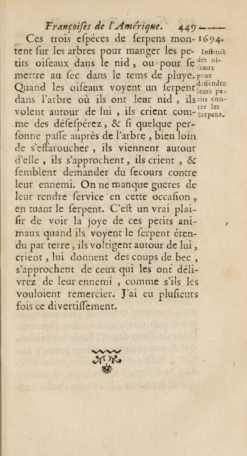 Ces trois efpéces de ferpens mon-1694. tent fur les arbres pour manger les pe- inftma tirs oifeaux dans le nid , ou pour fe d(fasu°1' mettre au fcc dans le rems de piuye.pour Quand les oifeaux voyent un ferpent fc^csnp^ dans l’arbre où ils ont leur nid * ils con¬ volent autour de lui , ils crient com- erpens. me des défefpérez, 8c fi quelque per- fonne pâlie auprès de l’arbre 3 bien loin de s’effaroucher , ils viennent autour d’elle , ils s’approchent, ils crient , 8c femblent demander du fecours contre leur ennemi. On ne manque gueres de leur rendre fervice en cette occafion , en tuant le feroent. C’eft un vrai piai- fir de voir la joye de ces petits ani- , maux quand ils voyent le ferpent éten¬ du par terre3 ils voltigent autour de lui 3. crient 3 lui donnent des coups de bec , s’approchent de ceux qui les ont déli¬ vrez de leur ennemi 3 comme s’ils ks vouloient remercier. J’ai eu plufieurs fois ce divertifTement. V'V'W