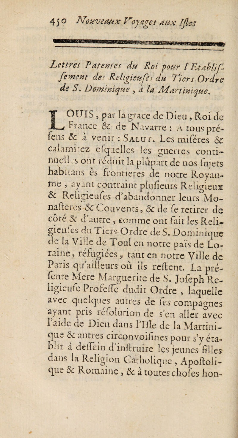 45 o JVwvea&amp;x lroyages- aux IJles Lettres Latentes du Roi pour l Etablif- Je ment des Religieufes du Tiers Ordre de S. Dominique , a la A4 art inique. LOUIS , par la grâce de Dieu , Roi de France &amp; de Navarre: A tous pré- fens &amp; a venir : Salu r. Les miféres Sc calamirez efquelles les guerres conti¬ nuel L s ont réduit la plupart de nos fujers habuans es frontières de notre Royau¬ me , ayant contraint plufieurs Religieux ôc Religieufes d’abandonner leurs Mo- nafteres Sc Couvents, Sc de fe retirer de côté &amp; d’autre, comme ont fait les Reli* gieufes du Tiers Ordre de S. Dominique oe la Ville de foui en notre pais de Lo¬ raine , réfugiées 5 tant en notre Ville de Paris qu ailleurs où ils relient, La pré- fente Mere Marguerite de S. Jofeph Re- ligieufe Proreffe dudit Ordre , laquelle avec quelques autres de (es compagnes ayant pris refolurion de s’en aller avec 1 aide de Dieu dans 1 îfle de la Martini¬ que &amp; autres circonvoiiines pour s’y éta- bur a deffein d’inftruire les jeunes filles dans la Religion Catholique , Apoftoli- que Sc Romaine, Sc à toutes cliofes hon-