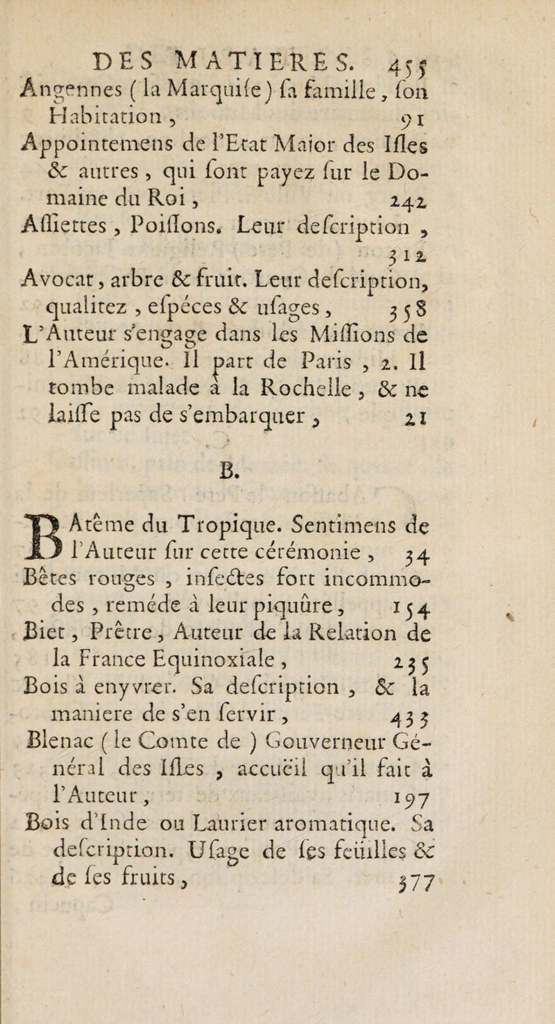 DES MATIERES. 45j Ângennes ( la Marquife) fa famille, fon Habitation 5 91 Appointerne 11s de l’Etat Major des Ifles 5c autres , qui (ont payez fur le Do¬ maine du Roi, 242, Allie très, Poiflons, Leur defcription , 3 1 z Avocat, arbre ôc fruit. Leur defcription, qualitez , efpéces 5c ufages, 3 5 S L’Auteur s'engage dans les Millions de l’Amérique- Il part de Paris , 2. Il tombe malade a la Rochelle , 5c ne lailEe pas de s’embarquer 3 21 ç y B. BAtême du Tropique. Sentimens de l’Auteur fur cette cérémonie , 34 Bêtes rouges , infeétes fort incommo¬ des , remède à leur piquûre, 154 Blet, Prêtre, Auteur de la Relation de la France Equinoxiale , 235 Bois à enyvrer. Sa defcription , 5c la maniéré de s’en fervir , 433 Blenac ( le Comte de ) Gouverneur Gé¬ néral des Ifles , accueil qu’il fait à l’Auteur, 197 Bois d’Inde ou Laurier aromatique. Sa defcription. Ufage de les feuilles 5c de (es fruits, 377