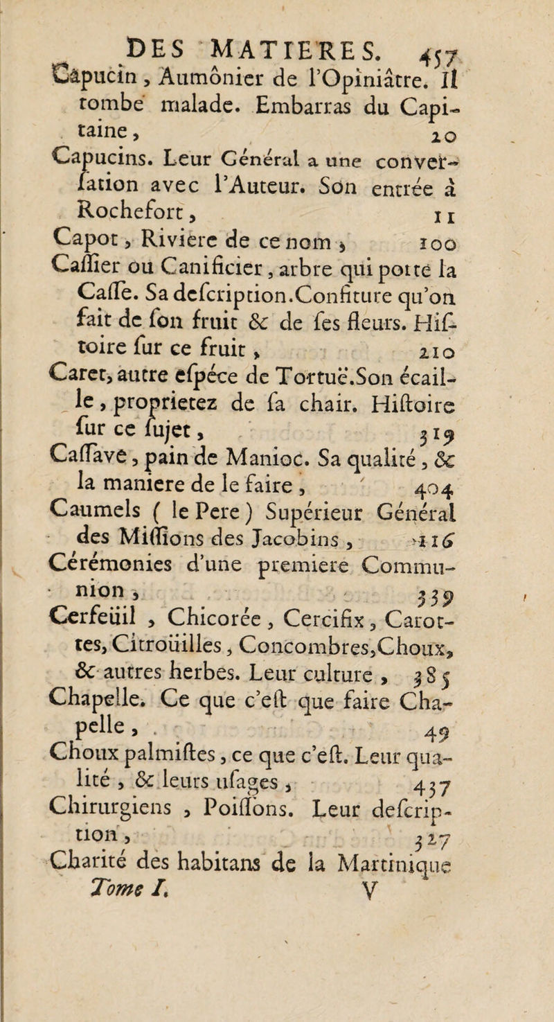 Capucin , Aumônier de l’Opiniâtre. Il tombe malade. Embarras du Capi¬ taine, 20 Capucins. Leur Générai a une convet— fation avec l’Auteur. Son entrée à Rochefort, x r Capot, Riviere de ce nom * ioq Caflier ou Ganificier, arbre qui porté la Cafle. Sa defeription.Confiture qu’on fait de fon fruit 8c de fes fleurs. His¬ toire fur ce fruit, 210 Caret, autre elpéce de Tortue.Son écail¬ le , proprietez de fa chair. Hiftoire fur ce fujet, 31 ^ Caflave, pain de Manioc. Sa qualité, 8c la maniéré de le faire , ' 404 Caumels ( le Pere ) Supérieur Général des Miflions des Jacobins , &gt;ii6 Cérémonies d’une première Commu¬ nion -3 23 9 Cerfeuil , Chicorée , Cercifix, Carot¬ tes, Citrouilles, Concombres5Choux, ÔC autres herbes. Leur culture , | S 5 Chapelle. Ce que c’eft que faire Cha¬ pelle, . - 49 Choux palmiftes, ce que c’efl. Leur qua¬ lité , ôc leurs ufages , 437 Chirurgiens , Poiflons. Leur deferip- tion, 3 27 Charité des habitans de la Martinique Tome /. V