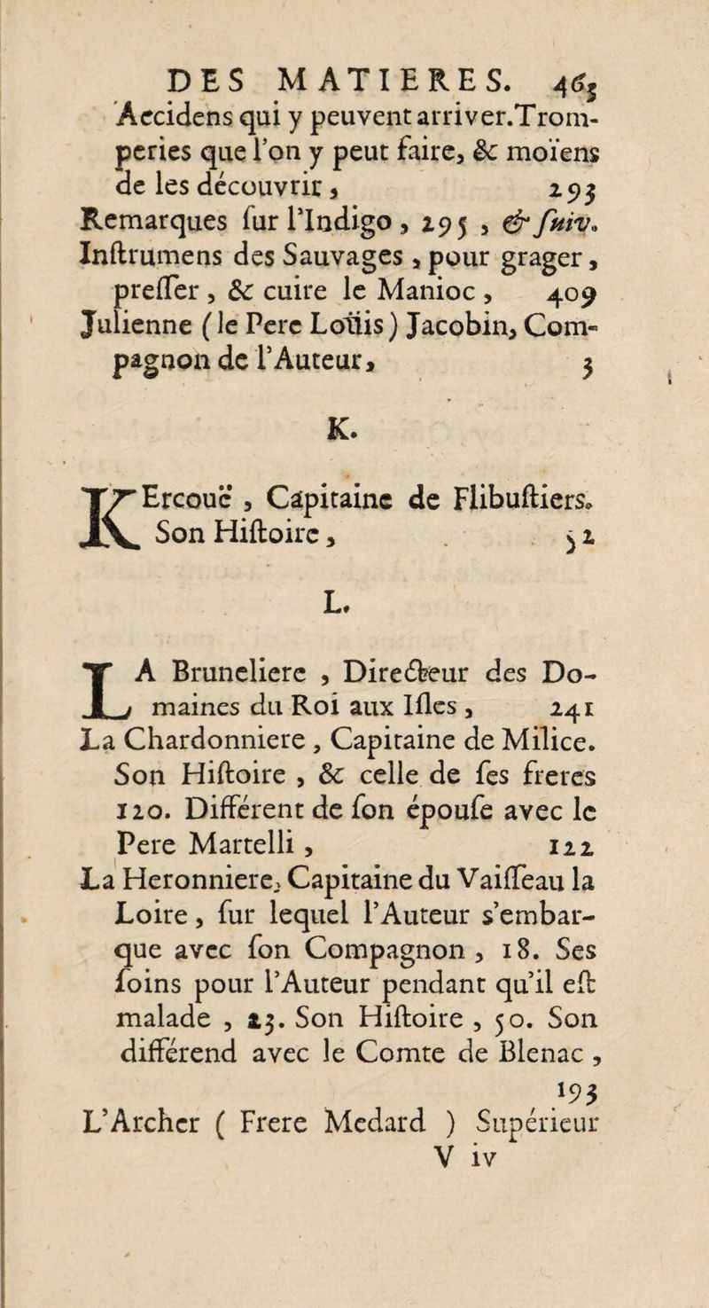 Aecidens qui y peuvent arriver.Trom- peries que l’on y peut faire, êc moïens de les découvrir, 1 93 Remarques fur l’Indigo, 295 , Inftrumens des Sauvages , pour grager, prefïer , Sc cuire le Manioc , 409 Julienne ( le Perc Loliis) Jacobin, Com¬ pagnon de î Auteur i 3 K. KErcouc , Capitaine de Flibuftiers. Son Hiftoirc, ^2 L, LA Bruneliere , Direébeur des Do¬ maines du Roi aux Illes , 241 La Chardonniere , Capitaine de Milice. Son Hiftoire , Sc celle de fes freres 120. Différent de fon époufe avec le Pere Martelli, 122 La Heronniere, Capitaine du Vaiffeau la Loire, fur lequel l’Auteur s’embar¬ que avec fon Compagnon, 18. Ses foins pour l’Auteur pendant qu’il efb malade , 23. Son Hiftoire , 50. Son différend avec le Comte de Blenac , , 195 L’Archer ( Frere Medard ) Supérieur
