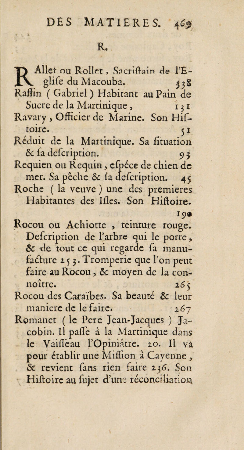 R. RAllet OU Rollet &gt; Sacriftain de Î’E- glife duMacouba. 338 Raffin ( Gabriel) Habitant au Pain de Sucre de la Martinique , 131 Ravary , Officier de Marine. Son Hif- toire. 31 Réduit de la Martinique. Sa fituation ôc fa defcription. 9 3 Requien ou Requin, cfpéce de chien de mer. Sa pêche de fa defcription. 45 Roche ( la veuve ) une des premières Habitantes des Ifles. Son Hiftoire. 19® Rocou ou Achiotte , teinture rouge. Defcription de l’arbre qui le porte, de de tout ce qui regarde fa manu¬ facture 25 3. Tromperie que l’on peut faire au Rocou, de moyen de la con- noître. 16 5 Rocou des Caraïbes. Sa beauté Ôe leur maniéré de le faire. 167 Romanet ( le Pere Jean-Jacques ) Ja¬ cobin. Il paffe à la Martinique dans le VaifTeau l’Opiniâtre. 20. Il va pour établir une Million à Cayenne , de revient fans rien faire 236. Son Hiftoire au fujet d’une réconciliation