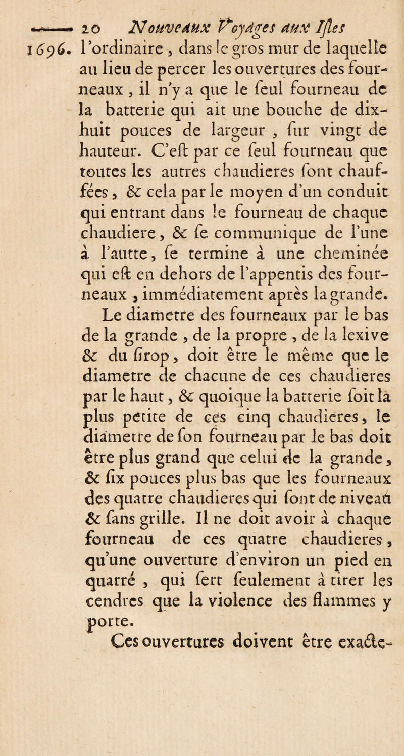 16^6. l’ordinaire , dans le gros mur de laquelle au lieu de percer les ouvertures des four¬ neaux , il n’y a que le feul fourneau de la batterie qui ait une bouche de dix- huit pouces de largeur , fur vingt de hauteur. C’eft par ce feul fourneau que toutes les autres chaudières font chauf¬ fées , 3c cela par le moyen d’un conduit qui entrant dans le fourneau de chaque chaudière, 3c fe communique de l’une à l’autte, fe termine à une cheminée qui eft en dehors de l’appentis des four¬ neaux 5 immédiatement après la grande. Le diamètre des fourneaux par le bas de la grande , de la propre , de la lexive 3c du flrop, doit être le même que le diamètre de chacune de ces chaudières par le haut, 3c quoique la batterie ioit la plus petite de ces cinq chaudières, le diamètre de fon fourneau par le bas doit être plus grand que celui de la grande, 3c fix pouces plus bas que les fourneaux des quatre chaudières qui font de niveau 3c fans grille. Il ne doit avoir à chaque fourneau de ces quatre chaudières, qu’une ouverture d’environ un pied en quarré , qui fert feulement à tirer les cendres que la violence des flammes y porte. Ces ouvertures doivent être exaéle-