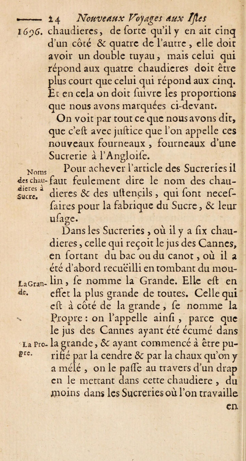 l6y6. chaudières, de forte qu’il y en ait cinq d’un côté &amp; quatre de l’autre , elle doit avoir un double tuyau, mais celui qui répond aux quatre chaudières doit être plus court que celui qui répond aux cinq. Et en cela on doit fuivre les proportions que nous avons marquées ci-devant. On voit par tout ce que nous avons dit, que c’eft avec juftice que l’on appelle ces nouveaux fourneaux , fourneaux d’une Sucrerie à l’Angloife. Noras Pour achever l’article des Sucreries il Âa chai!-faut feulement dire le nom des chau- sùcrcl ^ dieres &amp; des u(tendis, qui font necef- faires pour la fabrique du Sucre, Ôc leur ufage. Dans les Sucreries, où il y a iix chau¬ dières , celle qui reçoit le jus des Cannes, en fortant du bac ou du canot, où il a été d’abord recueilli en tombant du mou- laGran- lin 5 fe nomme la Grande. Elle eft en effet la plus grande de toutes. Celle qui eft à côté de la grande , fe nomme la Propre : on l’appelle ainfi , parce que le jus des Cannes ayant été écumé dans La Pro- la grande, ôc ayant commencé à être pu- ®rc’ rifié par la cendre &amp; par la chaux qu’on y a mélé , on le pafte au travers d’un drap en le mettant dans cette chaudière , du moins dans les Sucreries où l’on travaille en