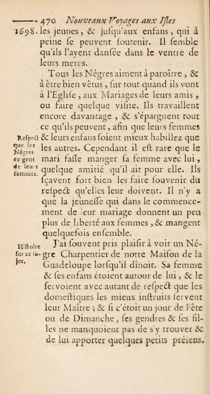 Se leurs femmes. 2698. les jeunes, 5c jufqu’aux enfans, qui à peine fe peuvent foutenir. Il femble qu’ils Fayent danfée dans le ventre de leurs meres. Tous les Nègres aiment a paroîrre , 5c à être bien vêtus , fur tout quand ils vont à l’Egide , aux Mariages de leurs amis , ou faire quelque vifite. Ils travaillent encore davantage , 5c s’épargnent tout ce qu’ils peuvent, afin que leurs femmes Kefpea 5c leurs enfans foient mieux habillez que ÿfjeess les autres. Cependant il eft rare que le ex gent mari fade manger fa femme avec lui 5 quelque amitié qu’il ait pour elle. Ils feavent fort bien les faire fouvenir du j refpeét qu’elles leur doivent. Il n’y a que la jeunelTe qui dans le commence¬ ment de eur mariage donnent un peu plus de liberté aux femmes ,5c mangent quelquefois en femble. Hiftoîre ï’al fou vent pris plaifîr à voir un Né- furceiw-gre Charpentier de notre Maifon de la Guadeloupe lor{qu’il dînoit. Sa femme 5c fes enfans étoient autour de lui, 5c le fer voient avec autant de refpeéf que les domeftiques les mieux inftruits fervent leur Maître •, 5c fi c’étoit un jour de Fête ou de Dimanche } (es gendres 5c fes fil¬ les ne manquoient pas de s'y trouver 5c de lui apporter quelques petits préiens. jet