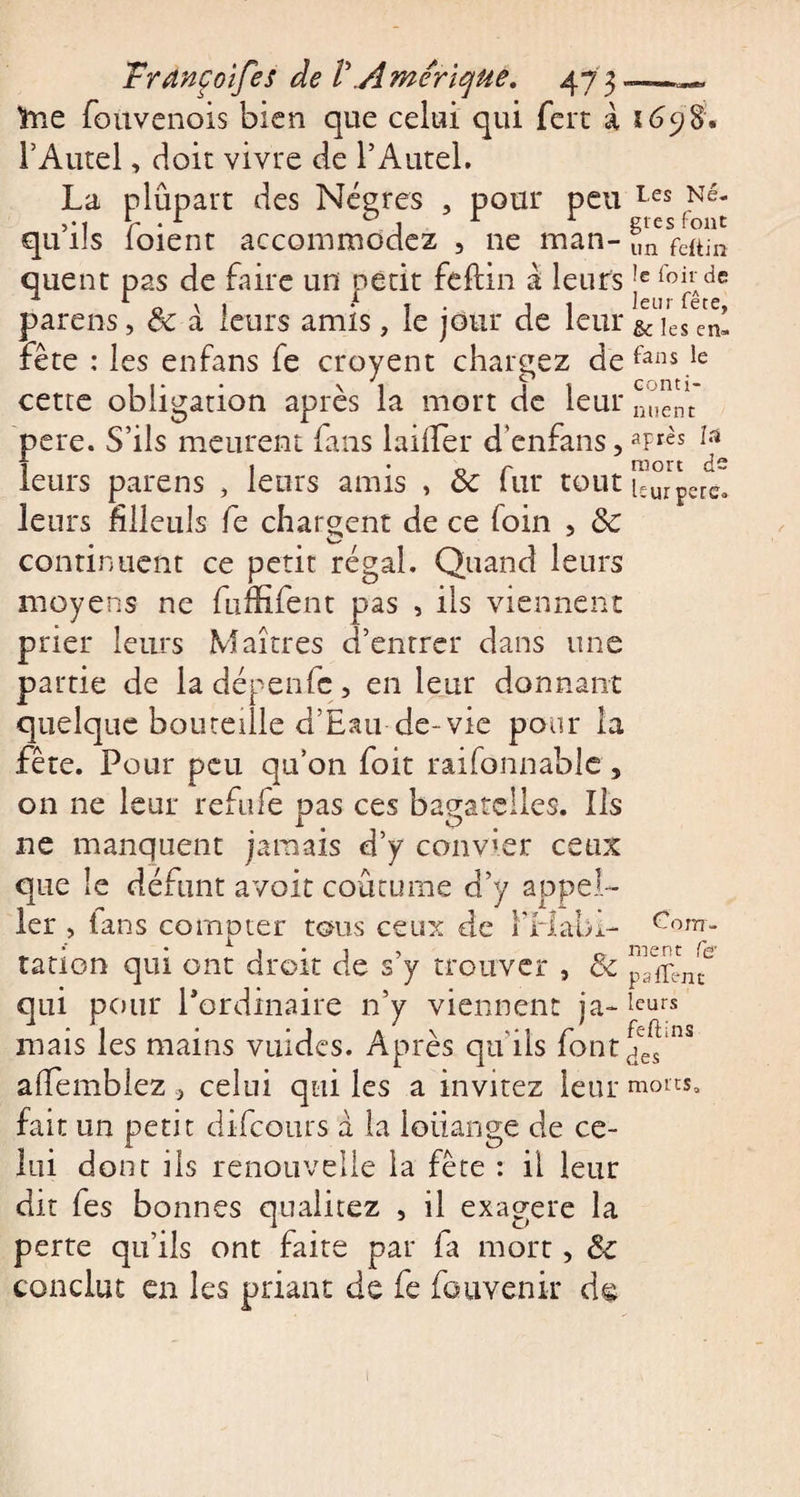 frie fouvenois bien que celui qui fert à l’Autel, doit vivre de l’Autel. La plûpart des Nègres , pour peu qu’ils foient accommodez , ne man¬ quent pas de faire un petit feflin à leurs parens, êc a leurs amis, le jour de leur fête : les enfans fe croyent chargez de cette obligation après la mort de leur pere. S’ils meurent fans laifTer d enfans, leurs parens , leurs amis , &amp; fur tout leurs filleuls fe chargent de ce foin , ôc continuent ce petit régal. Quand leurs moyens ne fuffifent pas , ils viennent prier leurs Maîtres d’entrer dans une partie de ladépenfc, en leur donnant quelque bouteille d’Eau de-vie pour la fête. Pour peu quon foit raifonnablc, on ne leur refufe pas ces bagatelles. Ils ne manquent jamais d’y convier ceux que le défunt avoir coutume d’y appel- ler , tans compter tous ceux de F Habi¬ tation qui ont droit de s’y trouver , &amp; qui pour Pordinaire n’y viennent ja¬ mais les mains vuides. Après qu'ils font affemblez .&gt; celui qui les a invitez leur fait un petit difcours a la louange de ce¬ lui dont ils renouvelle la fête : il leur dit fes bonnes qualitez , il exagere la perte qu’ils ont faite par fa mort, conclut en les priant de fe fauvenir de z 698. Les Nè¬ gres font un feftin !e foir de leur fête, &amp; les en¬ fans le conti¬ nuent après lü mort de leur pere. Com¬ ment fer psffent leurs feftins des morts. 1