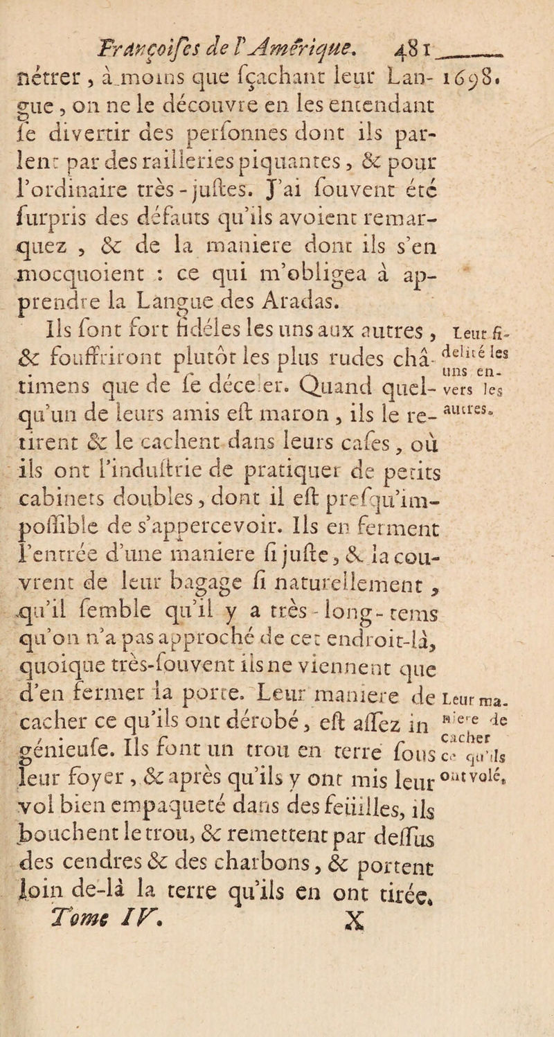 nétrer , à moins que fçachant leur Lan- 1698. mie , on ne le découvre en les entendant O _ „ . le divertir des perionnes dont ils par¬ lent par des railleries piquantes, 3c pour l’ordinaire très-juftes. J’ai fouvent été furpris des défauts qu’ils avoient remar¬ quez , 3c de la maniéré dont ils s’en mocquoient : ce qui m’obligea à ap¬ prendre la Langue des Aradas. Ils font fort ridéles les uns aux autres , leur 3c foLiffriront plutôt les plus rudes châ-de!lté les timens que de le déceler. Quand quel- vers les autres. qu’un de leurs amis eft maron , ils le re¬ tirent 3c le cachent dans leurs cafés, où ils ont l’induftrie de pratiquer de petits cabinets doubles, dont il eft prefqu’im- poftible de s’appercevoir. Ils en ferment l’entrée d’une maniéré ftjufte, A. la cou¬ vrent de leur bagage ft naturellement , qu’il femble qu’il y a très-long-rems qu’on a’a pas approché de cet endroit-la, quoique très-louvent iis ne viennent que d’en fermer la porte. Leur maniéré de Leur...», cacher ce qu’ils ont dérobé, eft allez in K'£re de génieufe. Ils font un trou en terre fous c'V.Us leur foyer, 3c après qu’ils y ont mis leur outvolé* vol bien empaqueté dans des feuilles, ils bouchent le trou, 3c remettent par deiïus des cendres 3c des charbons, 3c portent loin de-là la terre qu’ils en ont tirée* Tome IF. X ma.