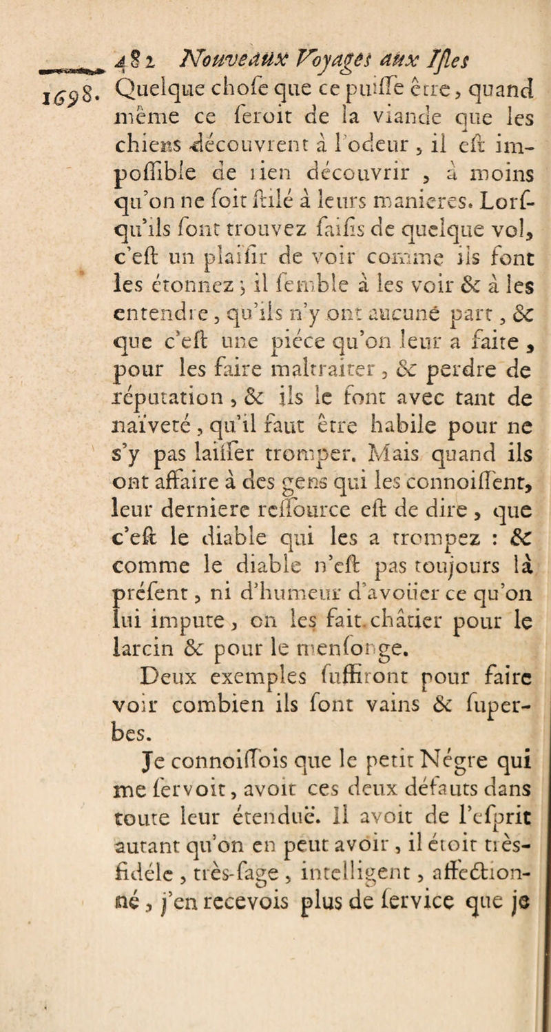 1698- Quelque chofe que ce puilîè être, quand même ce feroit de la viande que les chiens découvrent à 1 odeur 5 il efr im¬ posable de lien découvrir , a moins qu’on ne foir Talé à leurs maniérés. Lorf- qu’ils font trouvez fai fis de quelque vol, c’eft un plaiiir de voir comme iis font les étonnez, il femble à les voir de à les entendre, qu’ils n’y ont aucune part 3 de que c'eft une pièce qu’on leur a faite , pour les faire maltraiter, de perdre de réputation, de ils le font avec tant de naïveté , qu’il faut être habile pour ne s’y pas laitier tromper. Mais quand ils ont affaire à des gens qui les connoifl'enr, leur derniere rclîburce eft de dire , que c’eif le diable qui les a trompez : de comme le diable n’eft pas toujours là préfent, ni d’humeur d’avouer ce qu’on lui impute, on les fait.châtier pour le larcin de pour le m en longe. Deux exemples fuffiront pour faire voir combien ils font vains de fuper- bes. Je connoiffois que le petit Nègre qui me fervoit, avoir ces deux défauts dans toute leur étendue. Il avoit de l’efprit autant qu’on en peut avoir , il étoit tiès- fidélc , très-fage , intelligent, aftcétion- né, j’en recevois plus de lervice que je