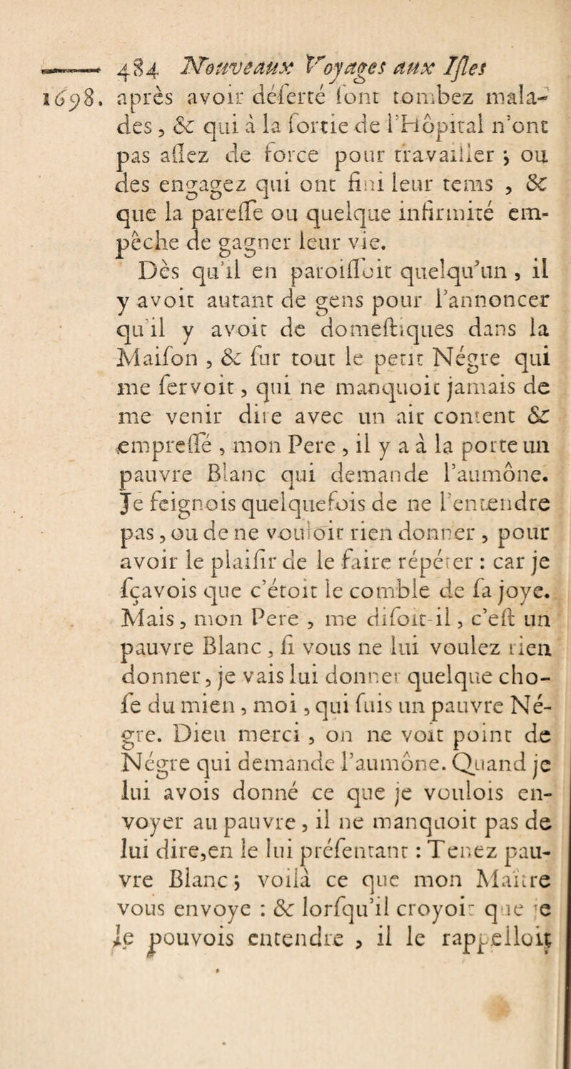 1 6 y8. après avoir 'déferré (ont tombez mala¬ des , 6c qui à la (ortie de l’Hôpital n’onc pas allez de force pour travailler *, ou des engagez qui ont fini leur rems , 6c que la pare (Te ou quelque infirmité em¬ pêche de gagner leur vie. Dès qu’il en parodiait quelqu’un , il y avoir autant de gens pour l’annoncer qu il y avoir de domefhques dans la Maifon , 6c fur tout le petit Nègre qui me fervoit, qui ne manquait jamais de me venir diie avec un air content Sc empreffé , mon Pere , il y a à la porte un pauvre Blanc qui demande l’aumône. Je feignois quelquefois de ne l’entendre pas, ou de ne vouloir rien donner , pour avoir le plailir de le faire répéter : car je fçavois que c’étoit le comble de fa joye. Mais, mon Pere , me difoit-il, c’efl un pauvre Blanc , fi vous ne lui voulez rien donner, je vais lui donner quelque cho¬ ie du mien , moi, qui fuis un pauvre Nè¬ gre. Dieu merci, on ne voit point de Nègre qui demande l’aumône. Quand je lui avois donné ce que je voulois en¬ voyer au pauvre , il ne manquoit pas de lui dire,en le lui préfeutant : Tenez pau¬ vre Blanc j voilà ce que mon Maître vous envoyé : 6c lorfqu’il croyoi: que je Je pouvois entendre , il le rappeiloiy