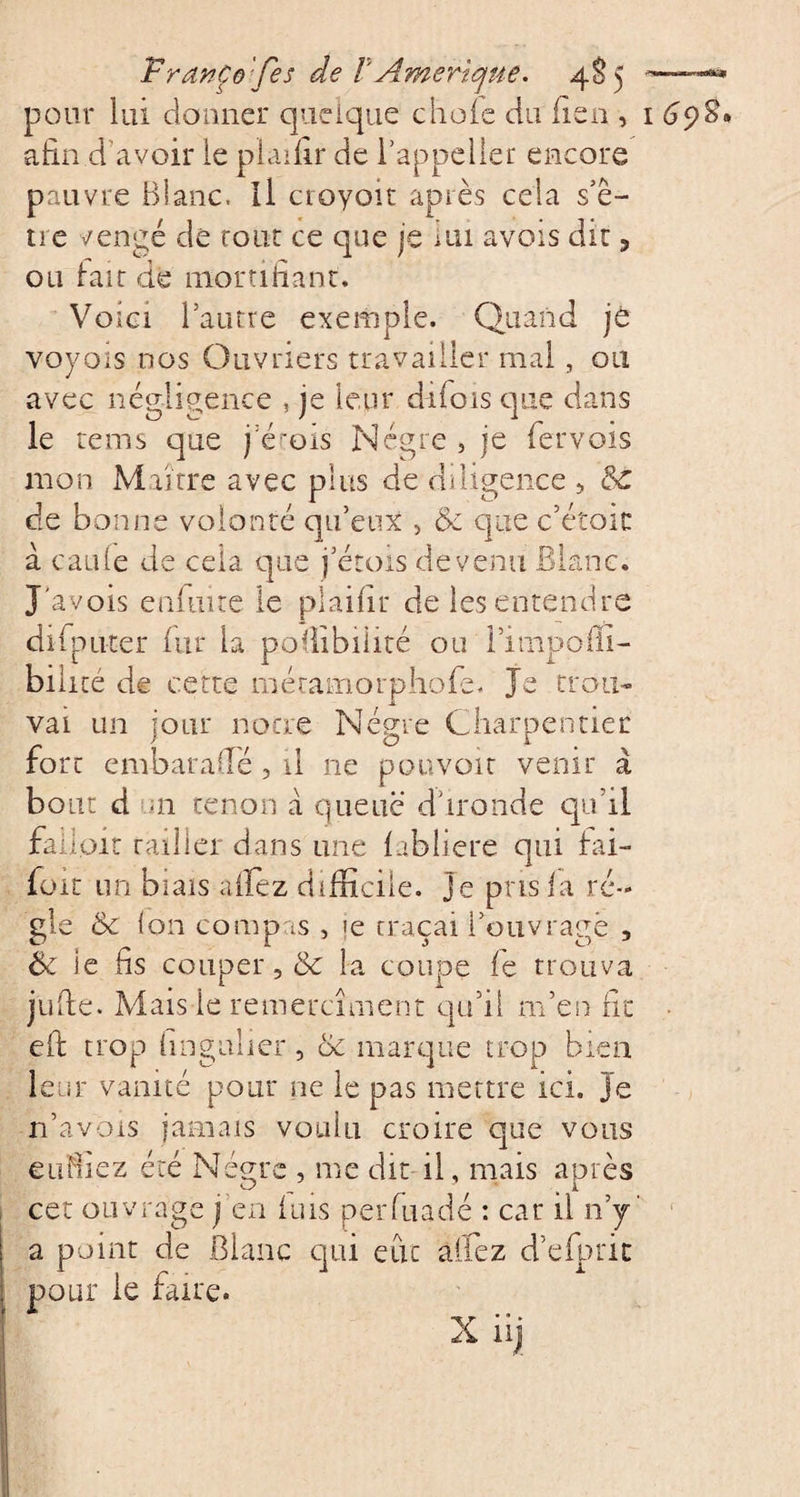 FranÇe '/&lt;es de /' Amérique. 4S5 pour lui donner quelque choie du lien , afin d’avoir le plaifir de i’appeller encore pauvre Blanc. Il croyoit après cela s’ê- îie ï/engé de tout ce que je lui avois dit ? ou irait de mortifiant. Voici l’autre exemple. Quand je voyoïs nos Ouvriers travailler mal, ou avec négligence , je leur diiois que dans le rems que j crois Nègre , je fervois mon Maître avec plus de diligence &gt; 6c de bonne volonté qu’eux , 6c que c’étoic à carde de cela que j’étois devenu Blanc. J'avois enfinte le plaifir de les entendre difpnter fur la pofiibiiité ou l’impoffi- bilicé de cette méramorphofe. Je trou¬ vai un jour notre Nègre Charpentier fort embaraiïé, il ne pouvoir venir à bout d m tenon à queue d’i-ronde qu’il falloir tailler dans une fabliere qui fai- foit un biais allez difficile, je pris fa ré¬ gie 6c Ion compas , &gt;e traçai l’ouvragé , jufte. Mais le remerciaient qu’il m’en fit eft trop hngulier, 6c marque trop bien leur vanité pour ne le pas mettre ici. je n’avbis jamais voulu croire que vous enfilez été Nègre , me dit il, mais après cet ouvrage j en fuis perfuadé : car il n’y a point de Blanc qui eue allez d’efpric pour le faire. I dpffi