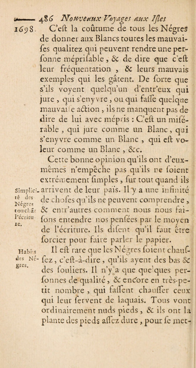 Simplict té des Kégres tou char l’écritu te. Habi’s des Ne gtes. 480 jSïottvetiux Voyages aux IJles G’eft la coutume de tous les Nègres de donner aux Blancs toutes les mauvai- fes qualitez qui peuvent rendre une per- fonne méprifable, 8c de dire que c'eft leur fréquentation , 8c leurs mauvais exemples qui les gâtent. De forte que s’ils voyent quelqu’un d’entr’eux qui jure , qui s’eny vre , ou qui faife quelque mauvaise aéfion , ils ne manquent pas de dire de lui avec mépris : C’eft un mifé- rable , qui jure comme un Blanc, qui s’enyvre comme un Blanc , qui eft vo¬ leur comme un Blanc , 8cc. Cette bonne opinion qu’ils ont d’eux- mêmes n’empêche pas qu'ils ne foient extrêmement (impies, fur tout quand ils .arrivent de leur pais. Ila une infinité de chofes qu’ils ne peuvent comprendre , 8c entr’autres comment nous nous fai- fons entendre nos penfées par le moyen de récriture. Ils difent qu’il faut être forcier pour faire parler le papier. Il eft rare que les Nègres foient chauf- ■ fez, c’eft-à-dire, qu’ils ayent des bas &amp; des fouliers. Il n’y a que quelques per- fonnes de qualité, 8c encore en très-pe¬ tit nombre , qui faflent chauffer ceux qui leur fervent de laquais. Tous vont ordinairement nuds pieds, 8c ils ont la plante des pieds a (fez dure, pour fe mec-