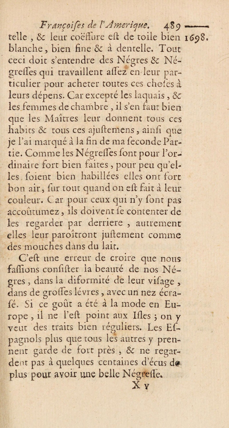 Frdnçoifes cle /’Amérique. 4S9 «—« telle , 3c leur coëfïure eft de toile bien 169g, blanche, bien fine &amp; à dentelle. Tout ceci doit s'entendre des Nègres 3c Né- O greffes qui travaillent affez en leur par¬ ticulier pour acheter toutes ces chef es à leurs dépens. Car excepté les laquais , 3c les femmes de chambre , il s’en faut bien que les Maîtres leur donnent tous ces habits &amp;c tous ces ajuftemens, ainfi que je fai marqué à la fin de ma fécondé Par¬ tie. Comme les Négreffes font pour f or¬ dinaire fort bien faites , pour peu qu’el¬ les (oient bien habillées elles ont fort bon air, fur tout quand on eft fait à leur couleur. Car pour ceux qui n’y font pas accoutumez, ils doivent fe contenter de les regarder par derrière , autrement elles leur paroîtront juilement comme des mouches dans du lait. C’eft une erreur de croire que nous faffions confiffer ia beauté de nos Nè¬ gres , dans la diformité de leur vifage , dans de greffes lèvres, avec un nez écra- fé- Si ce goût a été à la mode en Eu¬ rope , il ne l’eft point aux Ides 3 on y veut des traits bien réguliers. Les Es¬ pagnols plus que tous les autres y pren¬ nent garde de fort près , 3c ne regar¬ dent pas à quelques centaines d ecus d&amp; plus pour ayoir une belle Négrefîe*