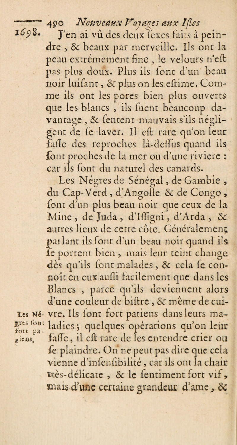 I^S, J’en vû Jgs deux fexes faits à pein¬ dre 3 8c beaux par merveille. Ils ont la peau extrêmement fine , le velours n’eft pas plus doux. Plus ils font d’un beau noir luifant, 8c plus on les eftime. Com¬ me ils ont les pores bien plus ouverts que les blancs , ils fuent beaucoup da¬ vantage , 8c fentent mauvais s’ils négli¬ gent de fe laver. Il eft rare qu’on leur fafie des reproches la-defius quand ils font proches de la mer ou d’une riviere : car ils font du naturel des canards. Les Nègres de Sénégal, de Gambie , du Cap-Verd , d’Angolle &amp; de Congo , font d’un plus beau noir que ceux de la Mine , de Juda , d’Iftigni, d’Arda , 8c autres lieux de cette côte. Généralement pailant ils font d’un beau noir quand iis fie portent bien , mais leur teint change dès qu’ils font malades, 8c cela fe con- noît en eux aufifi facilement que dans les Blancs , parce qu’ils deviennent alors d’une couleur de biftrc , 8c même de cui¬ tes Né- vre. Ils font fort patiens dans leurs ma- fbrt'pa1 ^ac^es&gt; quelques opérations qu’on leur jieas. fafie, il eft rare de les entendre crier ou fe plaindre. On ne peut pas dire que cela vienne d’infenfibilité, car ils ont la chair très-délicate , 8c le fentiment fort vif, xnais d’une certaine grandeur d’axne, 8c