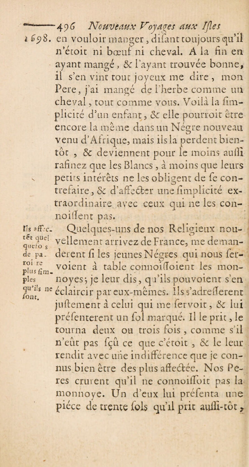 i £98, en vouloir manger 3 difant toujours qu’il n’étoit ni bœuf ni cheval. A la fin en ayant mangé , &amp; layant trouvée bonne, il s’en vint tout joyeux me dire , mon Pere, j’ai mangé de l’herbe comme un cheval, tout comme vous. Voilà la Irm- plicité d’un enfant, ôc elle pourroit être encore la même dans un Négrre nouveau venu d’Afrique, mais iis la perdent bien¬ tôt 5 &amp; deviennent pour le moins au fil rafinez que les Blancs, à moins que leurs n petits intérêts ne les obligent de fe con¬ trefaire, &amp; d’affeélsr une fimplicité ex- traordmaire. avec ceux qui ne les con- noifient pas. lîs sfT.'c. Quelques-uns de nos Religieux nou- vellement arrivez de France, me deman- de pa. derent fi les jeunes Nègres qui nous fer- voient à table connoiiïoient les mon- pius um- pies noyés-, je leur dis, qu’ils pouvoient s’en Jie éclaircir par eux-mêmes. Ils s’adrefierent juftement à celui qui me fervoit, &amp; lui préfentercnt un fol marqué. Il le prit, le tourna deux ou trois fois, comme s’il n’eut pas fçu ce que c’étoit , &amp; le leur rendit avec une indifférence que je con¬ nus bien être des plus affeétée. Nos Pe- res crurent qu’il ne connoifioit pas la mon noyé. Un d'eux lui préfenta une pièce de trente fols qu’il prit aufli-tôt ^