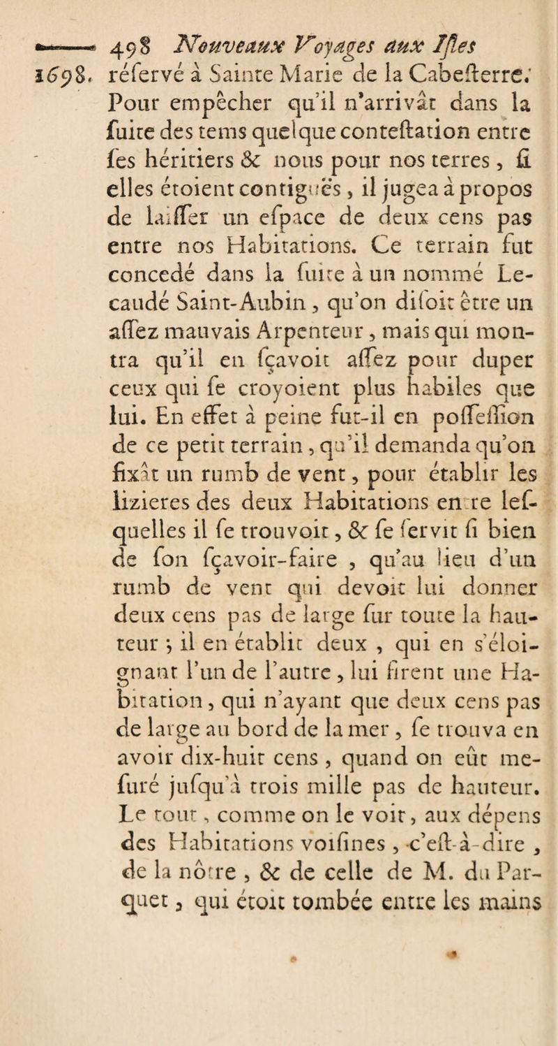 i6y%. réfervé à Sainte Marie de ia Cabefterre.’ Pour empêcher qu’il n’arrivât dans la fuite des tems quelque conteftation entre fes héritiers &amp; nous pour nos terres, fi elles étoient contiguës&gt; il jugea à propos de Lu fier un efpace de deux cens pas entre nos Habitations. Ce terrain fut concédé dans ia fuite à un nommé Le- caudé Saint-Aubin, qu’on diioit être un afiez mauvais Arpenteur, mais qui mon¬ tra qu’il en fçavoit afiez pour duper ceux qui fe croyoient plus habiles que lui. En effet à peine fut-il en pofiefiion de ce petit terrain , qu’il demanda qu’on fixât un rumb de vent, pour établir les lizieres des deux Habitations en re lef- quelles il fe trouvoit, &amp;c fe fervit fi bien de fon fçavoir-faire , qu’au lieu d’un rumb de vent qui devoir lui donner deux cens pas de large fur toute la hau¬ teur *, il en établit deux , qui en s’éloi¬ gnant l’un de l’autre , lui firent une Ha¬ bitation, qui n’ayant que deux cens pas de large au bord de la mer , fe trouva en avoir dix-huit cens , quand on eût me- furé jufqu’â trois mille pas de hauteur. Le tout, comme on le voir, aux dépens des Habitations voifines , c’efi-â dire , de la nôtre , &amp; de celle de M. du Par¬ quet a qui étoit tombée entre les mains