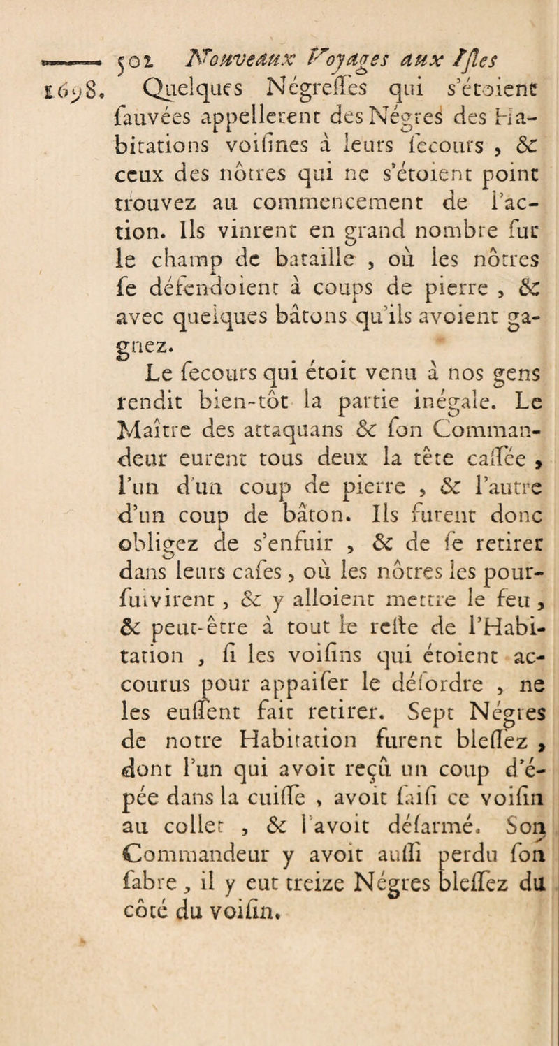 8, Quelques NégrefTes qui s’étoienc fauvées appellerent des Nègres des Ha¬ bitations voifines à leurs fecours , &amp; ceux des nôtres qui ne s’étoient point trouvez au commencement de l’ac¬ tion. Ils vinrent en grand nombre fui* le champ de bataille , où les nôtres fe défenooient à coups de pierre , ëC avec quelques bâtons qu’ils avaient ga¬ gnez. Le fecours qui étoit venu â nos gens rendit bien-tôt la partie inégale. Le Maître des attaquans ëc Ton Comman¬ deur eurent tous deux la tète calfée , Lun d'un coup de pierre , 5c l’autre d’un coup de bâton. Ils furent donc obligez de s’enfuir , &amp; de le retirer dans leurs cafés, où les nôtres les pour- fiuvirent, 5c y alloient mettre le feu , 3c peut-être â tout le relie de l’Habi¬ tation , fl les voifïns qui étoient ac¬ courus pour appaifer le détordre , ne les eulfent faic retirer. Sept Nègres de notre Habitation furent blelTez , dont l’un qui avoir reçu un coup d’é¬ pée dans la cuifïe &gt; avoir fai fi ce voifin au collet , 5c l’a voit défarmé. Son y Commandeur y avoit aulli perdu fon fabre, il y eut treize Nègres bleffez du côté du voifin.