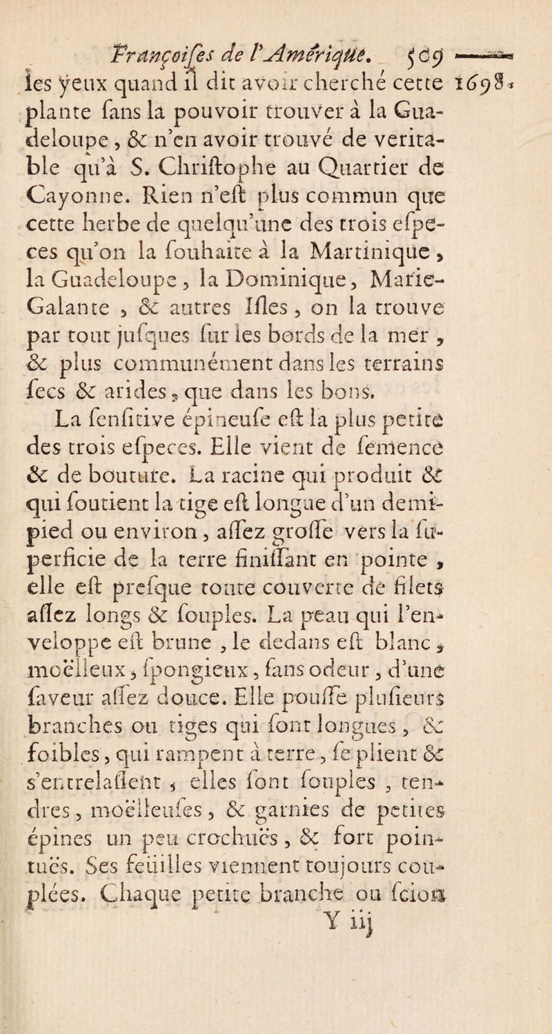 PrançGîfes de V Amérique. fCy —^ les yeux quand il die avoir cherché cette 1698* plante fans là pouvoir trouver à la Gua¬ deloupe , Ôc n’en avoir trouvé de vérita¬ ble qu’à S. Chriftophe au Quartier de Cayonne. Rien n’eft plus commun que cette herbe de quelqu’une des trois efpe- ces qu’on la fouhaite à la Martinique &gt; la Guadeloupe, la Dominique, Marie- Galante , ôc autres Ides, on la trouve par tout jufques fur les bords de la mer , ôc plus communément dans les terrains fecs ÔC arides 5 que dans les bons. La fenfitive épineufe elt la plus petite des trois efpeces. Elle vient de fcnlencê ôc de bouture. La racine qui produit ô€ qui foutient la tige ell longue d’un demi- pied ou environ , allez grade vers la fit- perficie de la terre fini-flanc en pointe , elle ell prefque toute couverte dé filets allez longs Ôc Toupies. La peau qui l’en¬ veloppe ed brune , le dedans eft blanc ÿ moelleux, ip&gt;ongieux, Tans odeur, d’une faveur allez douce. Elle pouffe plulieurs branches ou tiges qui font longues, ôc foibles, qui rampent à terre, le plient ôc s’entrelallent * elles font Toupies , ten¬ dres, moëlieufes, Ôc garnies de petites épines un peu crochues , ôc fort poin¬ tues. Ses feuilles viennent toujours cou- ées. Chaque petite branche ou feioa Ynj