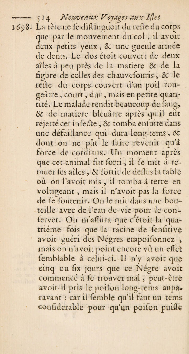 3. La tête ne fe diûinguoit du relie du corps que par le mouvement du col , il avoir deux petits yeux &gt; 5c une gueule armée de dents. Le dos étoit couvert de deux ailes à peu près de la matière 5c de la figure de celles des chauvefouris, 5c le relie du corps couvert d’un poil rou¬ geâtre , court, dur , mais en petite quan¬ tité. Le malade rendit beaucoup de fang, 5c de matière bleuâtre après qu'il eût rejette cetinfeéle, 5c tomba enfui te dans une défaillance qui dura long-tems, de dont on ne pût le faire revenir qu’à force de cordiaux. Un moment après que cet animal fut forti, il le mit â re¬ muer fes ailes &gt; 5c fortit de delfiis la table oû on l’avoit mis , il tomba â terre en voltigeant , mais il n’avoit pas la force de fe foutenir. On le mit dans une bou¬ teille avec de l’eau de-vie pour le con- ferver. On m’alfura que c’étoit la qua¬ trième fois que la racine de fenfnive avoir guéri des Nègres empoifonnez , mais on n’avoit point encore vû un effet femblable â celui-ci. Il n’y avoir que cinq ou fix jours que ce Nègre avoit commencé à le trouver mal, peut-être avoit il pris le poilon long-tems aupa¬ ravant : car il femble qu'il faut un tems confiderable pour qu’un poifon puiflfe