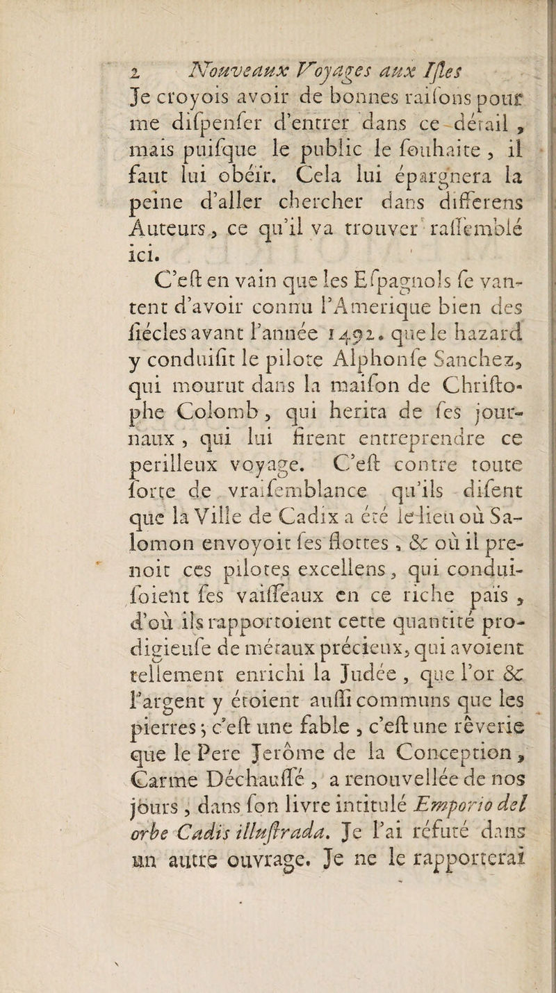 Je croyois avoir de bonnes rai (on s pour me difpenfer d’encrer dans ce dérail , mais puifque le public le fouhaite , il faut lui obéir. Cela lui épargnera la peine d’aller chercher dans diffcrens Auteurs, ce qu’il va trouver raflemblé ici. C’eft en vain que les Efpagnols fe van¬ tent d’avoir connu PAmerique bien des iiécles avant l’année 1492. que le hazard y conduiiît le pilote Alphonfe Sanchez, qui mourut dans la raaifon de Chrifto- phe Colomb 5 qui hérita de Tes jour¬ naux , qui lui firent entreprendre ce périlleux voyage. C’eft contre toute lorte de vraifemblance qu’ils difent que la Ville de Cadix a été le lieu où Sa¬ lomon envoyoit les flottes, 8c où il pre¬ nait ces pilotes excelleras, qui condui- foieftt fes vaideaux en ce riche pais , d’où ils rapportoient cette quantité pro- digieufe de métaux précieux, qui avaient tellement enrichi la Judée , que l’or 8c l’argent y étoient aulïi communs que les pierres -, c’eft une fable , c’eft une rêverie que le Pere Jerome de la Conception, Carme Déchaufle , a renouvellée de nos jours , dans Ton livre intitulé Emporio del orbe Cadis illufirada. Je l’ai réfuté dans un autre ouvrage. Je ne le rapporterai