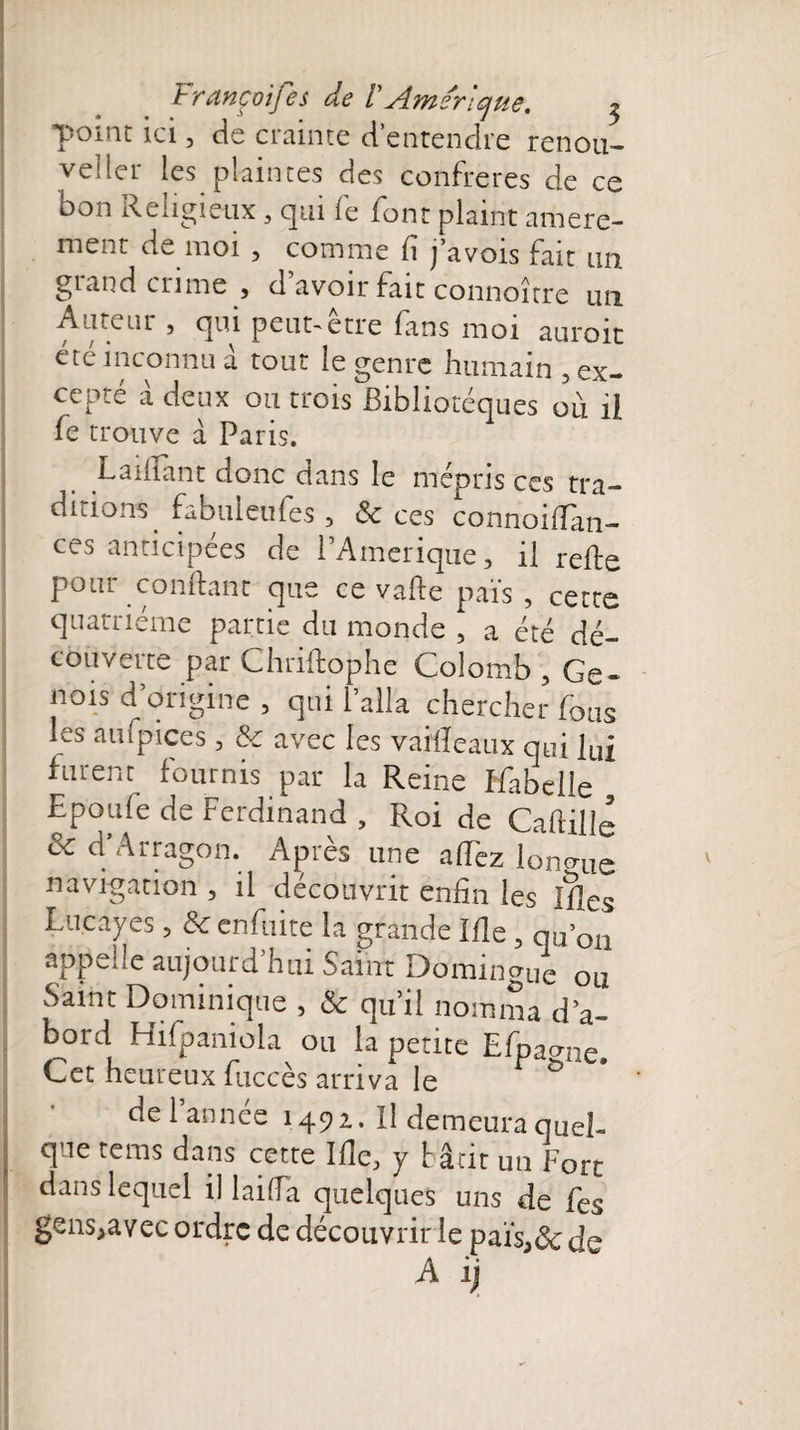 Françoifes de V\Americjue, ^ point ici, de crainte d’entendre renou¬ veler les plaintes des confrères de ce bon Religieux, qui fe font plaint amere- menr de moi , comme f j avois fait mi giand crime , d avoir fait connoître un Aatem , qui peut~etre fans moi auroit été inconnu à tout le genre humain , ex¬ cepté à deux ou trois Bibliotéques où il fe trouve à Paris. JL amant donc dans le mépris ces tra¬ ditions fabuleufes 3 &amp; ces connoiffan- ces anticipées de PAmerique, il reffe pour confiant que ce vafte pais , cette quatrième partie du monde , a été dé¬ couverte par Chriftophe Colomb , Gé¬ nois d origine , qui l’alla chercher fous les aufpices , &amp; avec les vaifîeaux qui lui furent fournis par la Reine Ifabelle . Epoufe de Ferdinand , Roi de Caflille Ôc d’Arragon. Après une afTez longue navigation , il découvrit enfin les Ifles Lncayes, 8c enfuite la grande Ifle ? qu’on appelle aujourd’hui Saint Dominguc ou Saint Dominique , 8c qu’il nomma d’a¬ bord Hifpaniola ou la petite Efpamle. Cet heureux fuccès arriva le delannee 1492. Il demeura quel¬ que rems dans cette Ifle, y bâtit un Fort dans lequel il laifla quelques uns de fes gens,avec ordre de découvrir le pais3ôc de