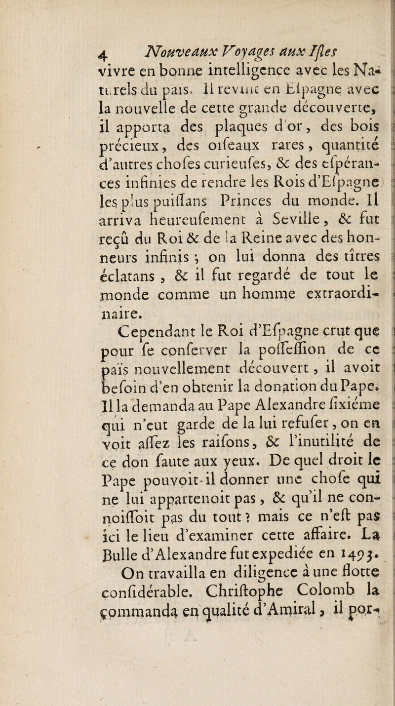 vivre en bonne intelligence avec les Na-* ti.rels du pais, 11 revint en Eipagne avec ; la nouvelle de cette grande découverte, il apporta des plaques d’or, des bois précieux, des oifeaux rares , quantité d’autres choies curieufes, 6c des efpéran- ■ ces infinies de rendre les Rois d’Eipagne : les plus puiilans Princes du monde. Il arriva heureufement à Sevtlle, 6c fut reçu du Roi 6c de la Reine avec des hon¬ neurs infinis -, on lui donna des titres : éclatans , 6c il fut regardé de tout le : monde comme un homme extraordi- \ mire. Cependant le Roi d’Efpagne crut que ! pour fe conferver la poifeftion de ce : pais nouvellement découvert, il avoit befoin d’en obtenir la donation du Pape, j Il la demanda au Pape Alexandre lixiéme qui n’eut garde de la lui refufer, on en voit allez les raifons, 6c l’inutilité de ce don faute aux yeux. De quel droit le Pape pouvoit-il donner une chofe qui ne lui appartenoit pas, 6c qu’il ne con- noifibit pas du tout ? mais ce n’eft pas ici le lieu d’examiner cette affaire. La Bulle d’Alexandre fut expediée en 1403. On travailla en diligence aune Hotte confidérable. Chriftophe Colomb la çommand^ en qualité d’Amiral &gt; il poi&gt;