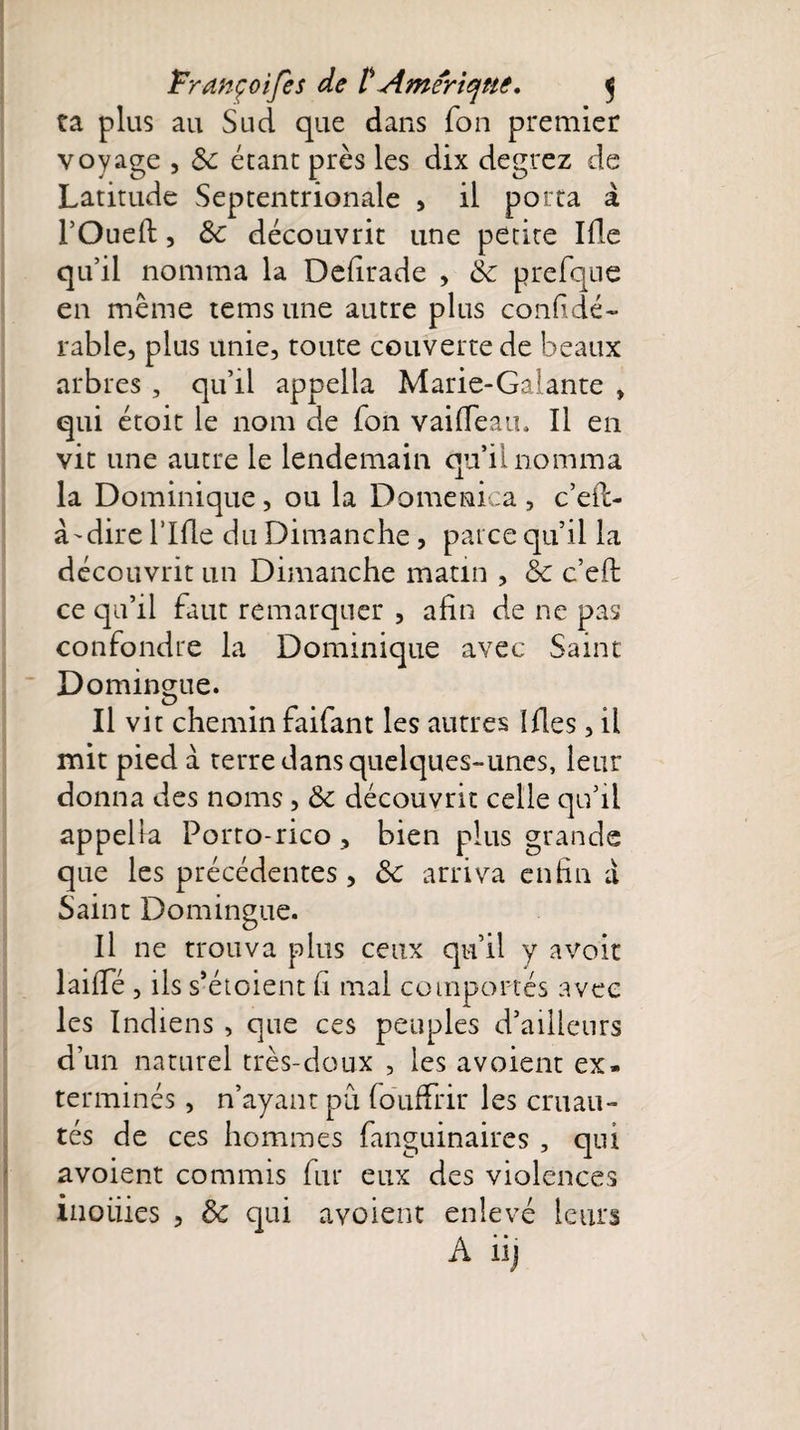 ta plus au Sud que dans fon premier voyage , 8c étant près les dix degrez de Latitude Septentrionale , il porta à FOueft, 8c découvrit une petite Ifle qu’il nomma la Defirade , 8c prefqne en même teins une autre plus confidé- rable, plus unie, toute couverte de beaux arbres , qu’il appella Marie-Galante , qui étoit le nom de fon vaifTeau. Il en vit une autre le lendemain qu’il nomma la Dominique, ou la Domenica , c’eil- à'dire Lille du Dimanche, parce qu’il la découvrit un Dimanche matin , 8c c’efi: ce qu’il faut remarquer , afin de ne pas confondre la Dominique avec Saint Domingue. Il vit chemin faifant les autres îfles, il mit pied à terre dans quelques-unes, leur donna des noms , 8c découvrit celle qu’il appelia Porto-rico , bien plus grande que les précédentes , 8c arriva enfin a Saint Domingue. Il ne trouva plus ceux qu’il y avoir laille, ils s’étoient fi mal comportés avec les Indiens , que ces peuples d’ailleurs d’un naturel très-doux , les a voient ex¬ terminés , n’ayant pu fouffrir les cruau¬ tés de ces hommes fanguinaires , qui avoient commis fur eux des violences inoiiies , 8c qui avoient enlevé leurs