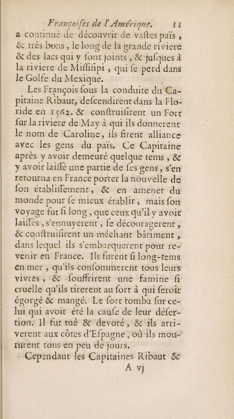 a continué de découvrir de vaftespaïs , de très-bons, le long de la grande riviere de des lacs qui y lont joints , de jufques à la riviere de Miflihpi , qui fe perd dans le Golfe du Mexique. Les François fous la conduite du Ca¬ pitaine Ribaut, defcendirent dans la Flo¬ ride en 1562. de conîlruiilrent un Fort fur la riviere de May à qui ils donnèrent le nom de Caroline, ils firent alliance avec les gens du pais. Ce Capitaine ap tes y avoir demeuré quelque tems , 8e y avoir laide une partie de fes gens, s’en retourna en France porter la nouvelle de fon établidemenr, de en amener du monde pour le mieux établir, mais fou voyage fut fi long, que ceux qu’il y avoir laides, s’ennuyèrent, fe découragèrent , de conftruifirent un méchant bâtiment , dans lequel ils s’embarquèrent pour re¬ venir en France. Ils furent fi long-tems en mer , qu’ils confommerent tous leurs vivrés , de fouffrirent une famine fi cruelle qu’ils tirèrent au fort à qui feroit égorgé 6c mangé. Le fort tomba fur ce¬ lui qui avoir été la caufe de leur défec¬ tion, Il fut tué de dévoré, &amp; ils arri¬ vèrent aux cotes d’Efpagne , où ils mou-' rurent tous en peu de jours. Cependant les Capitaines Ribaut 8c A vj