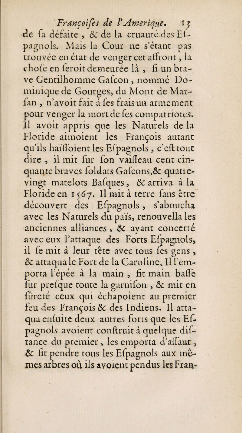 de fa défaite , &amp; de la cruauté.des Ef- pagnols. Mais la Cour ne s’étant pas trouvée en état de venger cet affront, la chofe en feroit demeurée là , fi un bra¬ ve Gentilhomme Gafcon , nommé Do¬ minique de Gourges, du Mont de Mar- fan , n’avoit fait à fes frais un armement pour venger la monde fes compatriotes. Il avoir appris que les Naturels de la Floride aimoient les François autant qu’ils haïfl'oient les Efpagnols, c’eft tout dire , il mit fur fon vaifleau cent cin¬ quante braves foldats Gafcons,&amp; quatre- vingt matelots Bafques , &amp; arriva à la Floride en 1567. Il mit à terre fans être découvert des Efpagnols , s’aboucha avec les Naturels du païs, renouvella les anciennes alliances , ôc ayant concerté avec eux l’attaque des Forts Efpagnols, il fe mit à leur tête avec tous fes gens, ôc attaqua le Fort de la Caroline*, Il l’em¬ porta l’épée à la main , fit main baffe fur prefque toute la garnifon , ôc mit en fureté ceux qui échapoient au premier feu des François &amp; des Indiens. Il atta¬ qua enfuite deux autres forts que les Ef¬ pagnols avoient conflruit à quelque dif- tance du premier, les emporta d’affaut 3 ôc fit pendre tous les Efpagnols aux mê¬ mes arbres où iis avoient pendus les Fraa-