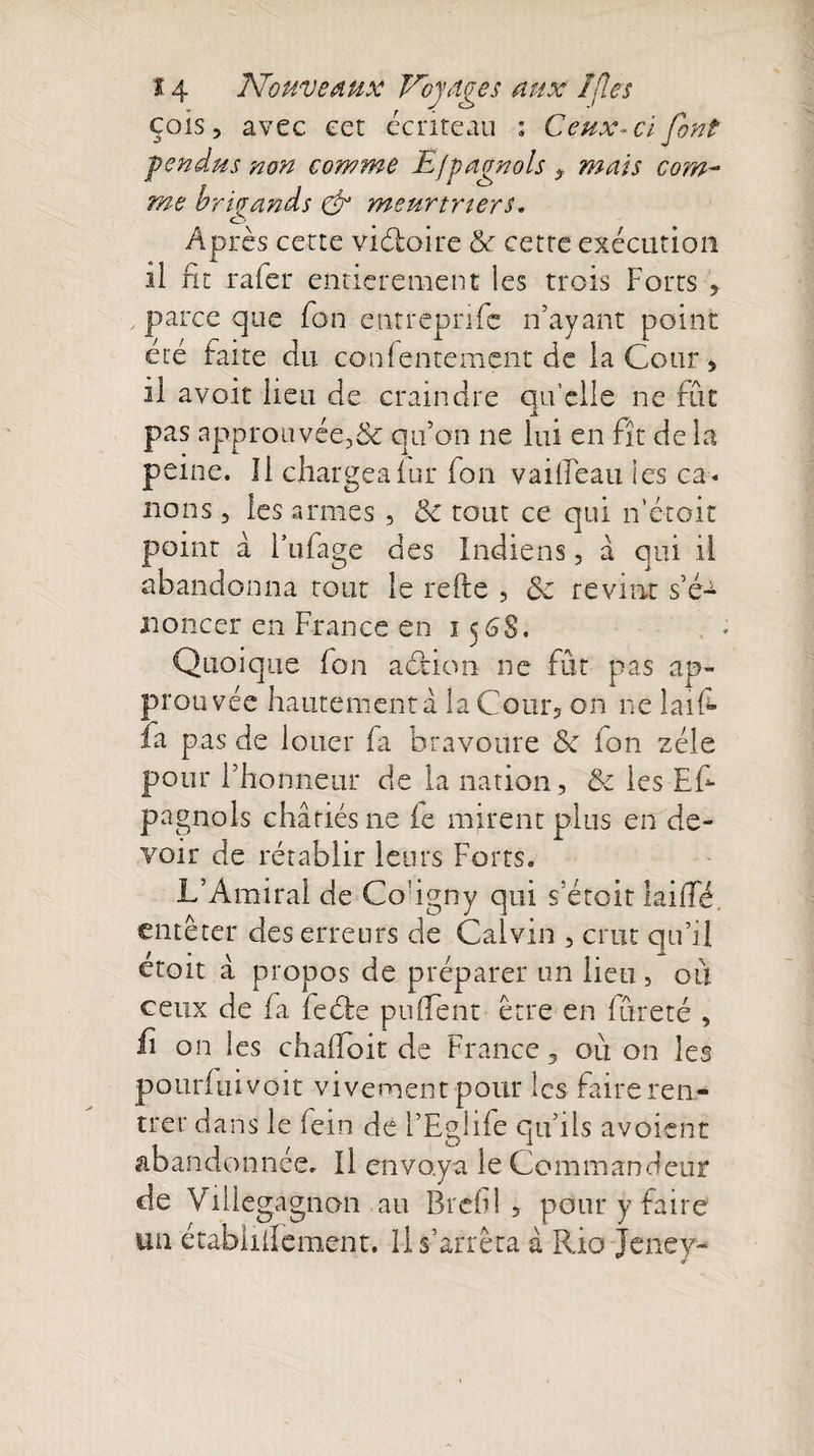 cois, avec eet écriteau : Ceux-ci font fendus non comme Efpagnols $ mais co?n~ me brigands &amp; meurtriers. o Après cette vidoire &amp; cette exécution il fit rafer entièrement les trois Forts , parce que fon entreprife n’ayant point été faite du confentement de la Cour , il avoir lieu de craindre qu’elle ne fut pas approuvée^ qu’on ne lui en fît de la peine. Il chargea lui* fon vailleau ies ca¬ nons , les armes , 3c tout ce qui n’étoit point à l’ufage des Indiens, à qui il abandonna tout le refte , 3c revint s’é¬ noncer en France en 156S. Quoique fon a dion ne fût pas ap¬ prouvée hautement a la Cour, on ne laifc fa pas de louer fa bravoure 3c fon zélé pour l’honneur de la nation, &amp; les Es¬ pagnols châtiés ne ie mirent plus en de¬ voir de rétablir leurs Forts. L’Amiral de Cougny qui s’étoit lailTé. entêter des erreurs de Calvin , crut qu’il etoit â propos de préparer un lieu, ou ceux de fa fede pufTent être en fureté , ii on les chafToit de France, où on les pourfuivoit vivement pour les faire ren¬ trer dans le fein de l’Eglife qu’ils avoient abandonnée. Il envoya le Commandeur de Vilieg agnon au Bref! , pour y faire uu étabiiilement. Il s’arrêta à Rio Jeney-