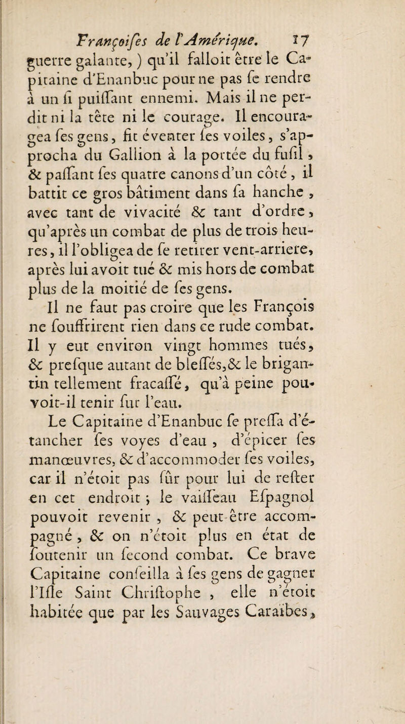 guerre galante, ) qu’il fallait être le Ca¬ pitaine d'Enanbuc pour ne pas fe rendre à un il puiiTant ennemi. Mais il ne per¬ dit ni la tête ni le courage. Il encoura- gea fes gens, lit éventer les voiles, s’ap¬ procha du Gallion à la portée du fulil » &amp; paffant fes quatre canons d’un côté , il battit ce gros bâtiment dans fa hanche , avec tant de vivacité 3c tant d’ordre, qu’après un combat de plus de trois heu¬ res, il l’obligea de fe retirer vent-arriere, G. après lui avoit tué oc mis hors de combat plus de la moitié de fes gens. Il ne faut pas croire que les François ne fouffrirent rien dans ce rude combat. Il y eut environ vingt hommes tués, 6c prefque autant de bielles,6e le brigan- tin tellement fracalle, qu’à peine pou* voit-il tenir fur l’eau. Le Capitaine d’Enanbuc fe prelTa d’é¬ tancher fes voyes d’eau , d’épicer les manœuvres, 6c d’accommoder fes voiles, car il n’étoit pas fur pour lui de relier en cet endroit *, le vaiiTeau Efpagnol pouvoit revenir , 6c peut être accom¬ pagné , 6c on n’étoit plus en état de foutenir un fécond combat. Ce brave Capitaine conleilla à les gens de gagner l’Ille Saint Chrillophe , elle n’étoit habitée que par les Sauvages Caraïbes,