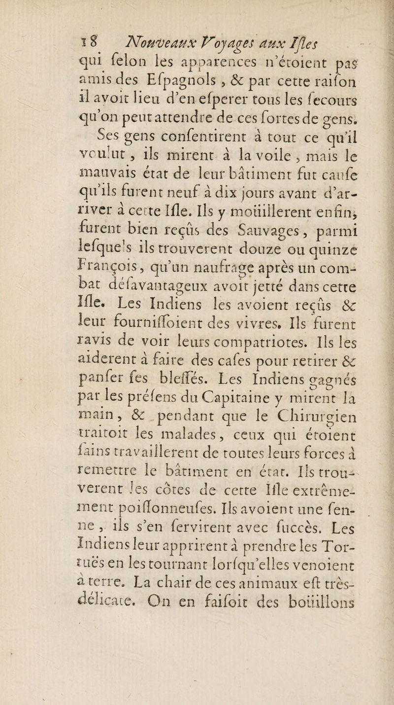 qui félon les apparences n’étoient pas amis des Efpagnols , &amp; par cetre raifort il avoir Heu d’en efperer tous les fecours qu on peut attendre de ces fortes de gens. Ses gens confentirent à tout ce qu’il voulut, ils mirent à la voile , mais le mauvais état de leur bâtiment fut caufe qu’ils furent neuf à dix jours avant d’ar¬ river à cette Me. Ils y mouillèrent enfin, furent bien reçus des Sauvages, parmi lefque’s ils trouvèrent douze ou quinze François, qu’un naufrage après un com¬ bat délavantageux avoir jetté dans cette Me. Les Indiens les avaient reçus Sc leur four ni 11k) ient des vivres. Ils furent ravis de voir leurs compatriotes. Ils les aidèrent à faire des cales pour retirer &amp; p an fer fes bleiTés. Les Indiens gagnés par les prélens du Capitaine y mirent la main, &amp; pendant que le Chirurgien traitoit les malades, ceux qui étaient iains travaillèrent de toutes leurs forces a remettre le bâtiment en état. Ils trou¬ vèrent les côtes de cette Ille extrême¬ ment poifionneufes. Ils avoient une fen- ne , ils s’en fervirent avec fuccès. Les Indiens leur apprirent â prendre les Tor¬ tues en les tournant lorfqu’elles venoient a terre. La chair de ces animaux efi très- délicate. On en faifoit des bouillons