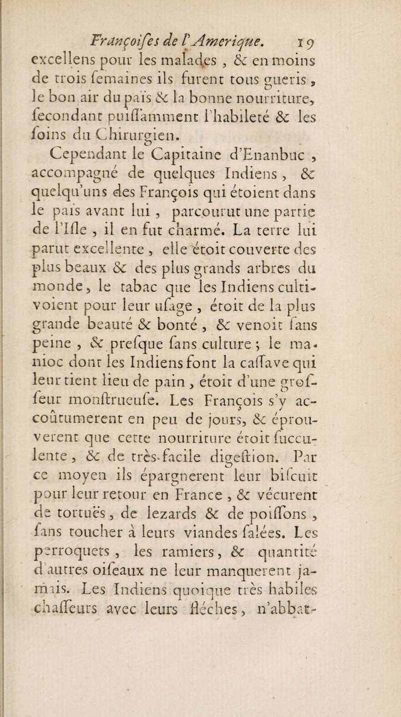 excellais pour les malactes , 8c en moins de trois femaines ils furent tous eue ris , Je bon air dupais 8c la bonne nourriture, fécondant puiflamment l’habileté 8c les foins du Chirurgien. Cependant le Capitaine d’Ënanbuc , accompagné de quelques Indiens , 8e quelqu’uns des François qui étoient dans le pais avant lui , parcourut une partie de Flfle , il en fut charmé. La terre lui parut excellente , elle étoit couverte des plus beaux 8c des plus grands arbres du monde, le tabac que les Indiens cuiti- voient pour leur ufage , étoit de la plus grande beauté 8c bonté , 8c venait fans peine , &amp; prefque fans culture -, le ma¬ nioc dont les Indiens font la caffavequi leur tient lieu de pain , étoit d’une grof- feur monftrueufe. Les François s’v ac¬ coutumèrent en peu de jours, 8c éprou¬ vèrent que cette nourriture étoit fueen- lente , 8c de très-facile digeftion. Par ce moyen ils épargnèrent leur biicuit pour leur retour en France , 8c vécurent de tortues, de lézards 8c de pondons , fans toucher à leurs viandes falées. Les perroquets , les ramiers, 8c quantité d’autres oifeaux ne leur manquèrent ja¬ mais. Les Indiens quoique très habiles chafTeurs avec leurs flèches, n’abbat-