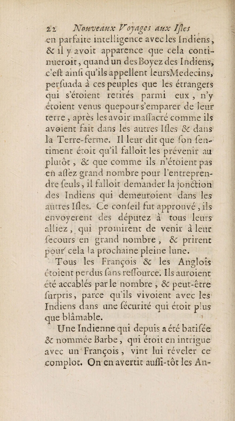 ■en parfaite intelligence avec les Indiens, &amp; il y avoir apparence que cela conti¬ nuerait , quand un desBoyezdes Indiens, c’eft amli qu’ils appellent IcursMedecins, perfuada à ces peuples que les étrangers qui s’étoient retirés parmi eux , n’y étaient venus quepour s’emparer de leur terre , après les avoir malTacré comme ils avaient fait dans les autres Ides &amp; dans la Terre-ferme. Il leur dit que Ion {enf¬ ument étoit qu’il falloir les prévenir au plutôt, &amp; que comme ils n’étoient pas en allez grand nombre pour l’entrepren¬ dre feuls 5 il falloir demander la jonction des Indiens qui demeuroient dans les autres Ides. Ce conleil fut approuvé , ils envoyèrent des députez à tous leurs alliez, qui promirent de venir à leur iécours en grand nombre , ôc prirent pouf cela la prochaine pleine lune. Tous les François &amp; les Anglois étoient perdus fans refiource. Ils auraient été accablés parie nombre , &amp; peut-être furpris, parce qu'ils vivoient avec les Indiens dans une fécurité qui étoit plus que blâmable. Une Indienne qui depuis a été batifée &amp; nommée Barbe , qui étoit en intrigue avec un'François , vint lui révéler ce complot. On en avertit auffi-tôt les An-