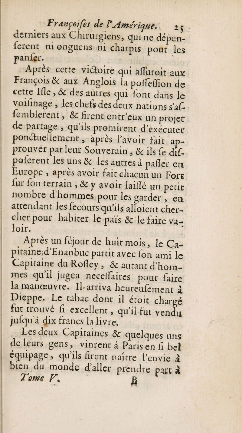 derniers aux Chirurgiens, qui ne dépen¬ sèrent ni onguens ni charpis pour les panfer. Après cette vidoire qui aiïliroit aux François &amp; aux Anglois la polfelfion de cette ifie , 3c des autres qui font dans le voifinage , les chefs des deux nations sa fi fembieient, 3c firent entr’eux un projet de partage , qu ils promirent d’exécuter pondue!lement, après l’avoir fait ap¬ prouver par leur Souverain , 3c ils fe dif- poferent les uns 3c les autres à palier en Europe » apres avoir fait chacun un Fort lur Ion tenain , 3c y avoir laillé un petit nombre d hommes pour les garder, en attendant les fecours qu’ils alloient cher¬ cher pour habiter le pais 3c le faire va¬ loir. J Après un féjour de huit mois, le Ca- pitaine.d’Enanbuc partit avec fon ami le Capitaine du Rofiey, 3c autant d'hom¬ mes qu il jugea necelïaircs pour faire la manoeuvre. IF arriva heureufemcnt a. Dieppe. Le tabac dont il etoit chargé fut trouve fi excellent, qu’il fut vendu jjufqu a dix francs la livre. Les deux Capitaines 3c quelques uns de leurs gens, vinrent à Paris en fi bel équipage, qu’ils firent naître l’envie à bien du monde daller prendre parc à Tome jg