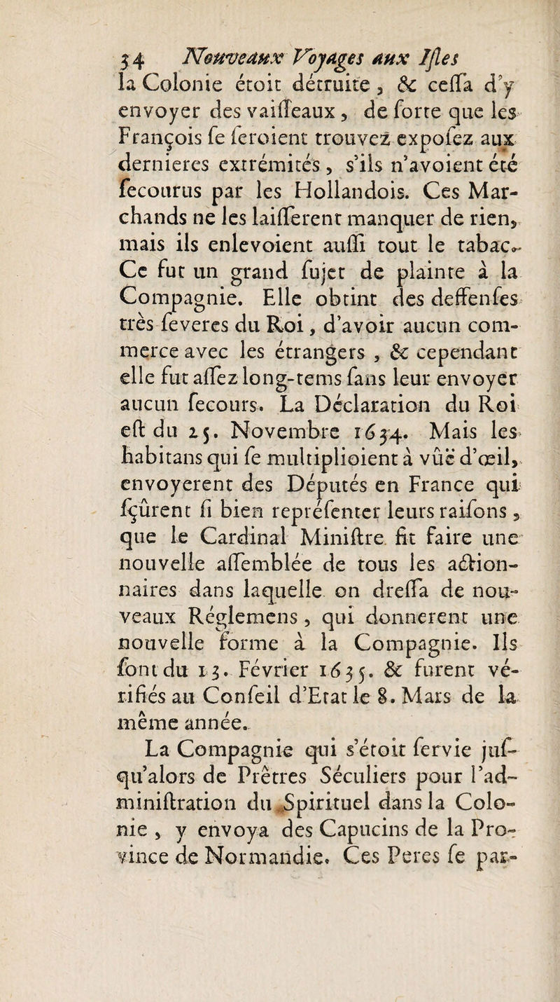 la Colonie étoit détruite 3 ôc ceffa d'y envoyer des vaiiïeaux, de forte que les François fe (eroient trouvez expofez aux dernieres extrémités, s’ils n’avoient été fecourus par les Hollandois. Ces Mar¬ chands ne les Different manquer de rien* mais ils enlevoient aufli tout le tabac^ Ce fut un grand fujet de plainte à la Compagnie. Elle obtint des deffenfes très feveres du Roi, d’avoir aucun com¬ merce avec les étrangers , &amp;c cependant elle fut allez long-tems fans leur envoyer aucun fecours. La Déclaration du Roi eft du 15. Novembre 1634. Mais les habitans qui fe multiplioient à vûc d’œil&gt; envoyèrent des Députés en France qui fçûrent fi bien repréfenter leurs raifons, que le Cardinal Minifire fit faire une nouvelle afifemblée de tous les aéfion- naires dans laquelle on drelTa de nou¬ veaux Réglemens, qui donnèrent une nouvelle forme à la Compagnie. Ils font du 13. Février 1635. &amp; ^urent vé¬ rifiés au Confeil d’Erat le 8. Mars de la même année.. La Compagnie qui s’étoit fervie juf- qu’alors de Prêtres Séculiers pour Fad- miniftration du .Spirituel dans la Colo¬ nie 5 y envoya des Capucins de la Pro¬ vince de Normandie. Ces Peres fe par»