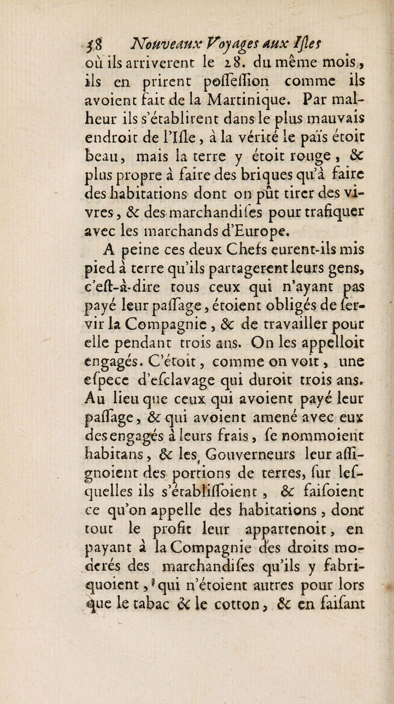 où ils arrivèrent le 28. du même mois, ils en prirent pofTelTiQn comme ils avoient fait de la Martinique. Par mal¬ heur ils s’établirent dans le plus mauvais endroit de Tille, à la vérité le païs étoit beau, mais la terre y étoit rouge , de plus propre à faire des briques qu’à faire des habitations dont on put tirer des vi¬ vres, &amp; des marchandises pour trafiquer avec les marchands d’Europe. A peine ces deux Chefs eurent-ils mis pied à terre qu’ils partagèrent leurs gens, ceft-à-dire tous ceux qui n’ayant pas payé leur palfage, étoient obligés de fer- vir la Compagnie , de de travailler pour elle pendant trois ans. On les appelloit engagés. C’étoit, comme on voit, une efpecc d’efclavage qui düroit trois ans. Au lieu que ceux qui avoient payé leur palTage, &amp;qui avoient amené avec eux des engagés à. leurs frais, fe nommoient habitans, de les^ Gouverneurs leur afii- gnoient des portions de terres, fur lef- quelles ils s’érabliflbient , de faifoient ce qu’on appelle des habitations, dont tout le profit leur appartenoit, en payant à la Compagnie dés droits mo¬ dérés des marchand! fes qu’ils y fabri- quoient,? qui n’étoient autres pour lors %ue le tabac de le cotton, de en faifant