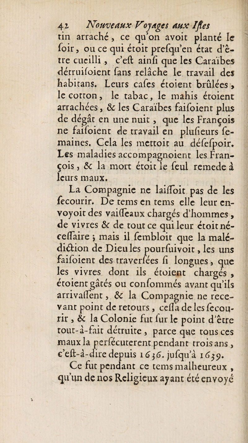 tin arraché, ce qu’on avoit planté le foir, ou ce qui étoit prefqu’en état d’ê¬ tre cueilli , c’eft ainfi que les Caraïbes dérruifoient fans relâche le travail des habitans. Leurs cafés étoient brûlées &gt; le cotton, le tabac, le niahis étoient arrachées, 8c les Caraïbes faifoient plus de dégât en une nuit, que les François ne faifoient de travail en plufieurs fe- maines. Cela les mettoit au défefpoir* Les maladies accompagnoient les Fran¬ çois , 8c la mort étoit le feul remede à leurs maux. La Compagnie ne laifiToit pas de les fecourir. De tems en tems elle leur cn- voyoit des vai(Teaux chargés d’hommes, de vivres 8c de tout ce qui leur étoit né- celfaire j mais il fembloit que la malé¬ diction de Dieu les pourfuivoit, les uns faifoient des traverfées fi longues, que les vivres dont ils étoient chargés , étoient gâtés ou conformités avant qu’ils arrivaient, 8c la Compagnie ne rece¬ vant point de retours, celTa de les fecou¬ rir î 8c la Colonie fut fur le point d’être tout-â-fait détruite , parce que tous ces maux la perfécuterent pendant trois ans 5 c’dt-à-dire depuis i6$6. jufqua 1659. Ce fut pendant ce tems malheureux , qu’un de nos Religieux ayant été envoyé