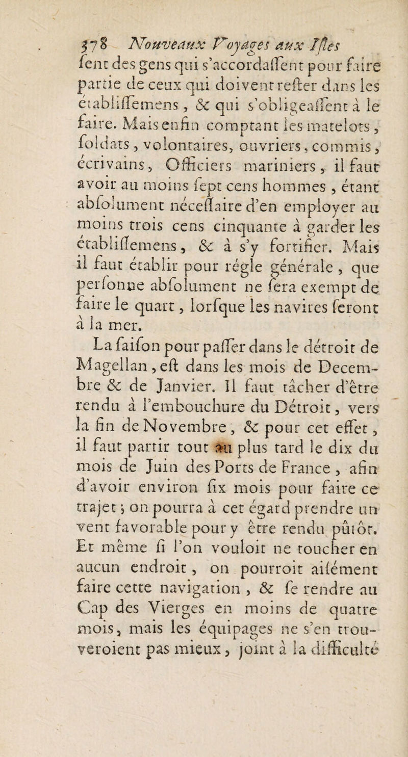 j7§ Nouveaux îroyages aux T [le s fent des gens qui s’accordaffent pour faire partie de ceux qui doivenrrefter dans les éiabiiffemens, &amp; qui s’obiigealfenc à le faire. Mais enfin comptant les matelots , foldats , volontaires, ouvriers, commis, écrivains. Officiers mariniers, il faut avoir au moins iept cens hommes , étant abfo!liment néceuaire d’en employer au moins trois cens cinquante a garder les établifiemens, &lt;$£ à s’y fortifier. Mais il finit établir pour régie générale , que perfonne abfo lumen t ne fera exempt de faire le quart, lorfque les navires feront â la mer. La faifon pour palier dans le détroit de Magellan,eft dans les mois de Décem¬ bre 8c de Janvier, il faut tâcher d’être rendu à l’embouchure du Détroit, vers la fin de Novembre, 8c pour cet effet, il faut partir tout #u plus tard le dix du mois de Juin des Ports de France , afin d’avoir environ fix mois pour faire ce trajet j on pourra â cet égard prendre un vent favorable pour y être rendu pûtôr. £t même fi l’on vouloit ne toucher en aucun endroit , on pourroit aifément faire cette navigation , 8c fe rendre au Cap des Vierges en moins de quatre mois, mais les équipages ne s’en trou- veroient pas mieux, joint â la difficulté