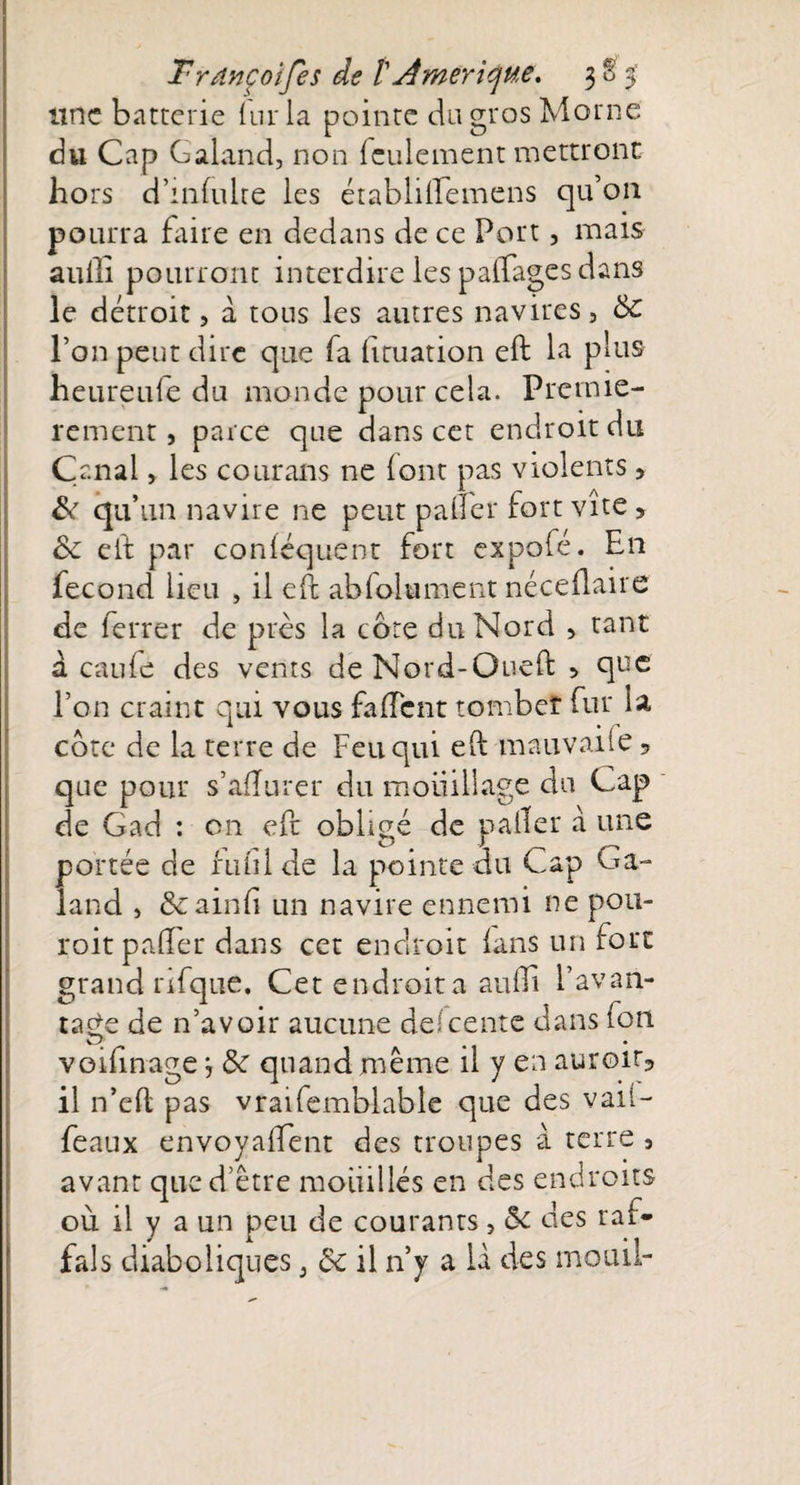 line batterie kir la pointe du gros Morne du Cap Galancl, non feulement mettront ho rs d’mfulte les établiiremens qu’on pourra Faire en dedans de ce Port, mais auili pourront interdire les partages dans le détroit, a tous les autres navires, 5c l’on peut dire que fa fituation eft la plus heureufe du monde pour cela. Premiè¬ rement , parce que dans cet endroit du Canal, les courans ne (ont pas violents, &amp; qu’un navire ne peut palier fort vite &gt; 5c eft par conléquent fort expofé. En fécond lieu , il eft abfolument néceftaire de ferrer de près la cote du Nord , tant à caufe des vents de Nord-Oueft , q^c l’on craint qui vous fartent tomber fur la cote de la terre de Feu qui eft mauvaiie 9 que pour s’afturer du moiiillage du Cap de Gad : on eft obligé de palier à une portée de futilde la pointe au Cap Ga- land , ôcainfi un navire ennemi ne pou- roitpafter dans cet endroit lans un fort grand rifque. Cet endroit a aurti l’avan¬ tage de n’avoir aucune descente dans (on voifinage, 5c quand même il y en auroiG il n’eft pas vraifemblable que des vail- feaux envoyaftent des troupes à terre , avant que d’être mouillés en des endroits où il y a un peu de courants, 5c des rai- fais diaboliques3 5c il n’y a là des mouil-