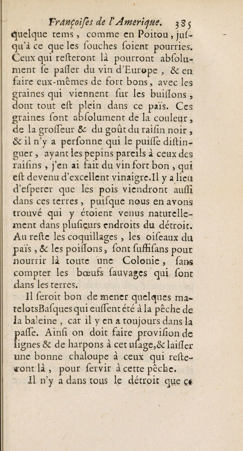 Quelque tcms, comme en Poitou , ju£— qu’à ce que les louches foient pourries. Ceux qui referont là pourront abfolu- ment fe pafter du vin d’Europe , 8c en faire eux-mêmes de fort bons, avec les graines qui viennent fur les huilions, dont tout eft plein dans ce pais. Ces graines font abfolument de la couleur, de la grolfeur 8c du goût du raiiîn noir , &amp;c il n’y a perfonne qui le puille diftin- guer , ayant les pépins pareils à ceux des raifins , j’en ai fait du vin fort bon , qui eft devenu d’excellent vinaigrc.il y a lieu d’efperer que les pois viendront auftl dans ces terres, puifque nous en avons trouvé qui y étoient venus naturelle¬ ment dans plufteurs endroits du détroit. Au refte les coquillages , les oifeaux du païs , 8c les poiftons, font fuffifans pour nourrir là toute une Colonie, fans compter les bœufs fauvagçs qui font dans les terres. Il feroit bon de mener quelques ma- telotsBafques qui euftent été à la pêche de la baleine , car il y en a toujours dans la pa(fe. Ainft on doit faire provifon de lignes 8c de harpons à cet u(agc,&amp;laifter une bonne chaloupe à ceux qui refte- iont là , pour fervir à cette pêche. Il n’y a dans tous le détroit que çt