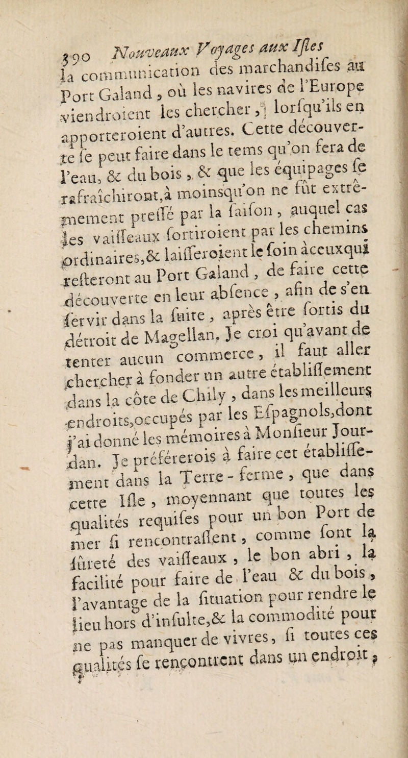 fa communication des marchandées au Port Galand , où les navires de l'Europe vieil droient les chercher/; lorfqu ils en apporteroient d’autres. Cette decouver¬ te fe peut faire dans le tems qu on fer a de l’eau! &amp; du hors , &amp; que les équipages le rafraîchiront,à momsquon ne fut extrê¬ mement ptelTé par la faifon , auquel cas les vaideaux fortiroient par les chemins ordinaires,&amp; lanTeroient le foin aceuxqui relieront au Port Galand , de fane cette découverte en leur ablence^, afin de s en fer vit dans la feue, apres etre foins du détroit de Magellan, Je cr.oi qu avant de tenter aucun commerce, n faut aller chercher à fonder un autre ctabliflement dans la cbte de Chily , dans les meilleurs ■endroits,occupés par les EfpagnoMont Pardonné les mémoires à Moniteur Jour¬ dan. le préférerois à faire cet etabhffe- jnent dans la Terre - ferme , que dans cette Ille , moyennant que toutes les .qualités reqiufes pour un oon 1 oit de mer fi rencontraient, comme font la. lûreté des vaifleaux , le bon abri , 4 facilité pour faire de l’eau &amp; du bois, l’avantage de la fituation pour rendre le lieu hors d’infulte5&amp; la commodité pour ne pas manquer de vivres, fi toutes ces lues fe rencontrent dans un endroit ?